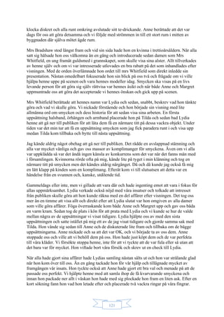 121
klocka diskret och alla runt omkring avslutade sitt te-drickande. Anne berättade att det var
dags för oss att göra detsamma och vi följde med strömmen in till ett stort rum i mitten av
byggnaden där själva mötet ägde rum.
Mrs Bradshaw stod längst fram och vid sin sida hade hon en kvinna i trettioårsåldern. När alla
satt sig hälsade hon oss välkomna än en gång och introducerade sedan damen som Mrs
Whitfield, en ung framåt guldsmed i grannskapet, som skulle visa sina alster. Allt tillverkades
av henne själv och om vi var intresserade utlovades en bra rabatt på det som inhandlades efter
visningen. Med de orden överlämnade hon ordet till mrs Whitfield som direkt inledde sin
presentation. Nästan omedelbart fokuserade hon sin blick på oss två och frågade om vi ville
hjälpa henne uppe på scenen och vara hennes modeller idag. Smycken ska visas på en livs
levande person för att göra sig själv rättvisa var hennes åsikt och när både Anne och Margret
uppmuntrade oss att göra det accepterade vi hennes önskan och gick upp på scenen.
Mrs Whitfield berättade att hennes namn var Lydia och sedan, snabbt, beskrev vad hon tänkte
göra och vad vi skulle göra. Vi nickade förstående och hon började sin visning med lite
allmänna ord om smycken och dess historia för att sedan visa sina arbeten. En första
uppsättning halsband, örhängen och armband placerade hon på Tilda och sedan bad Lydia
henne att gå ner till publiken för att låta dem få en närmare titt på dessa vackra objekt. Under
tiden var det min tur att få en uppsättning smycken som jag fick paradera runt i och visa upp
medan Tilda kom tillbaka och bytte till nästa uppsättning.
Jag kände aldrig något obehag att gå ner till publiken. Det rådde en avslappnad stämning och
alla var mycket vänliga och gav oss massor av komplimanger för smyckena. Även om vi alla
var uppklädda så var det ändå ingen känsla av konkurrens som det var när det fanns män med
i församlingen. Kvinnorna rörde ofta på mig, kände lite på tyget i min klänning och tog en
närmare titt på smycken men det kändes aldrig närgånget. Då och då kunde jag också få mig
en lätt klapp på kinden som en komplimang. Efteråt kom vi till slutsatsen att detta var en
händelse från en svunnen och, kanske, utdöende tid.
Gammeldags eller inte, men vi gillade att vara där och hade ingenting emot att vara i fokus för
allas uppmärksamhet. Lydia verkade också nöjd med våra insatser och tolkade att intresset
från publiken skulle göra att hon kunde räkna med en del affärer efter visningen. Det tog oss
mer än en timme att visa allt och direkt efter att Lydia slutat var hon omgiven av alla damer
som ville göra affärer. Föga överraskande kom både Anne och Margret upp och gav oss båda
en varm kram. Sedan tog de plats i kön för att prata med Lydia och vi kunde se hur de valde
mellan några av de uppsättningar vi visat tidigare. Lydia hjälpte oss av med den sista
uppsättningen och satte istället på mig ett av de jag visat tidigare och gjorde samma sak med
Tilda. Hon vände sig sedan till Anne och de diskuterade lite fram och tillbaka om de bägge
uppsättningarna. Anne nickade och sa att det var OK, och vi började ta av oss dem. Anne
stoppade oss och ville att vi behöll dem på oss. Hon hade just köpt dem och de var perfekta
till våra kläder. Vi försökte stoppa henne, inte för att vi tyckte att de var fula eller så utan att
det bara var för mycket. Hon viftade bort våra försök och skrev ut en check till Lydia.
När alla hade gjort sina affärer hade Lydias samling nästan sålts ut och hon var strålande glad
när hon kom över till oss. Än en gång tackade hon för vår hjälp och tillägnade mycket av
framgången vår insats. Hon tyckte också att Anne hade gjort ett bra val och menade på att de
passade oss perfekt. Vi hjälpte henne med att samla ihop de få kvarvarande smyckena och
innan hon packade ner allt i väskan hon hade med sig plockade hon fram en liten ask. Efter en
kort sökning fann hon vad hon letade efter och placerade två vackra ringar på våra fingrar.
 