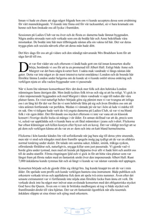 122
Innan vi hade en chans att säga något frågade hon om vi kunde acceptera dessa som ersättning
för vårt mannekängande. Vi kunde inte finna ord för vår tacksamhet, så vi bara kramade om
henne och hon önskade oss all lycka i framtiden.
Sessionen på Ladies Club var nu över och de flesta av damerna hade lämnat byggnaden.
Några andra strosade runt och verkade som om de bodde här och Anne bekräftade våra
misstankar. De bodde inte här men tillbringade nästan alla sin vakna tid här. Det var deras
trygga plats och sociala nätverk efter att deras män hade dött.
Det blev dags för oss att gå vidare och den ständigt närvarande Mrs Bradshaw kom för att
säga farväl till oss.
et var fint väder ute och eftersom vi ändå hade gott om tid innan konserten skulle
börja, bestämde vi oss för att ta en promenad till Albert Hall. Enligt både Anne och
Margret var det bara några kvarter bort. I sakta mak vandrade vi längs nästan öde
gator. Detta var inte något av de mest intensiva turist områdena i London och de boende här
försökte lämna London under helgerna om de kunde så vi kunde ostört strosa omkring och
verkligen njuta av alla vackra byggnader som vi passerade
När vi kom lite närmare konserthuset blev det dock mer folk och den hektiska London
stämningen fanns återigen där. Men ändå tycktes folk trivas och såg ut att ha roligt. Vi gick in
i den imponerande byggnaden och med Margret i täten vandrade vi upp till raden där våra
platser fanns. En visst naturligt behov började göra sig påmint men vi var tvungna att infoga
oss i en lång kö för det var fler än vi som behövde lätta på sig och även försäkra oss om att
våra anleten fortfarande var perfekta. Medan vi väntade på vår tur i kön så lade vi märke till
en sak. Om vi tidigare hade varit de två yngsta damerna på Ladies Club, så var vi nu bland
folk i vår egen ålder. Det förvånade oss mycket eftersom vi inte var vana att en klassisk
konsert i Sverige skulle locka så många i vår ålder. En annan skillnad var att de, precis som
vi, också var uppklädda och vi kunde bara se ett fåtal människor i jeans och t-shirt. Flickorna
bar oftast klänningar och killen kostym eller byxor och en kavaj. Det var väldigt trevligt att se
på dem och verkligen känna att du var en av dem och inte en katt bland hermelinerna.
Flickorna i kön kanske kändes lite väl sofistikerade när jag bara såg till deras yttre utseende,
men när vi stod och trängdes med dem framför spegeln insåg jag tydligt att de var en alldeles
normal tonåring under skalet. De talade om samma saker, kläder, smink, tråkiga syskon,
oförstående föräldrar och, naturligtvis, snygga killar som just passerade. Vi gjorde vad vi
borde göra under tystnad, men med ett leende på läpparna över allt vi hade hört och anslöt oss
till de andra utanför. Första ringningen ljöd och vi gick in för att hitta våra platser som var
längst fram på första raden med en fantastisk utsikt över den imponerande Albert Hall. Runt
7,000 åskådarna kunde rymmas här och så långt vi kunde se var nästan varenda stol upptagen.
Konserten började och de gjorde ifrån sig riktigt bra. Jag kunde knappt tro att de var i min
ålder. De spelade som proffs och kunde verkligen hantera sina instrument. Både publiken och
orkestern verkade trivas och applåderna fick dem att spela två extra nummer. Även efter det
senaste extranumret var vi fortfarande inte nöjda utan försökte locka fram ännu ett verk. De
verkade dock inte ha något mer inövat utan avslutade konserten med det obligatoriska stycket
God Save the Queen. Även om vi inte är brittiska medborgare så tog vi både stycket och
framförandet direkt till våra hjärtan. Det var ett fantastiskt ögonblick när alla tusentals
åskådare släppte ut sina röster och sjöng med orkestern.
D
 