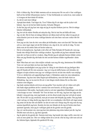 124
- Och vi älskar dig. Du är både mamma och en storasyster för oss och vi har verkligen
haft en bra tid här tillsammans med er. Vi har fortfarande en vecka kvar, men sedan är
vi tvungna att återvända till skolan.
- Ja, det är sant men tråkigt
- Apropå återvända. Vad säger du, Tove? Känn dig fri att säga vad du tycker och
känner. Jag vet att du har tänkt mycket, fortsatte Margret.
- Ja det har jag och jag kan inte säga att jag är mycket klokare just nu. Det är många
känslor inblandade.
- Jag tror att du måste försöka att uttrycka dig. Det är inte bra att hålla allt inne.
- Jag vet det. Det är bara så många faktorer att räkna med och hur säker är jag på att
mina känslor just nu är mina verkliga känslor och inte bara vad som verkar rätt för
tillfället?
- Som jag ser det, kan du inte vara säker på skillnaden, men vem kan det? Du kan vänta
och se, men inget säger att du blir klokare om, säg ett år, än vad du är idag. Ta inte
detta som att du måste fatta ett beslut redan nu.
- Det är så komplicerat. Jag hade svårt efter att Tilda flyttade till Sundsvall, men jag
kunde inte riktigt förstå den verkliga orsaken. Jag trodde att jag bara saknade henne
men det var bara en del av orsaken. Idag förstår jag att saknade hennes kläder också.
- Men om jag förstått dig rätt hade du inte använt hennes kläder regelbundet i detta
skede?
- Rätt! Men bara att vara i den miljön verkade vara nog för mig, åtminstone för tillfället.
Vem vet vad som hänt om hon inte hade flyttat.
En annan omständighet som jag tycker är viktig är min känsla när jag äntligen åkte
upp till Sundsvall för min semester. Jag var ivrig att träffa henne och fortsätta vår
tidigare så tajta relation men jag var verkligen nervös att det inte skulle vara möjligt.
Vi är av skilda kön och uppenbarligen hade vi förändrats under de sista månaderna
tillsammans. Jag kan inte sätta fingret på skillnaderna, men det hade skett en
förändring. Jag var nu nervös för att vi inte längre skulle känna för en lika nära
relation som tidigare.
- Jag hade samma känsla och även om jag gillar Tore mycket och så vidare och själv
inte hade några problem att bo i samma rum som honom, så fick jag några
kommentarer från andra. Jag kunde också se att mer uppenbara förändringar som skett
i min kropp var mer "störande" för Tore än hans var för mig. Jag kan inte säga att du
kikade i smyg på mig, men jag kunde se att du observerade mig mer och på ett annat
sätt. På ett sätt var jag smickrad, men på ett annat sätt började jag undra. Om jag hade
vetat vad jag vet idag skulle jag säga att det var avundsjuka i din blick och inget annat.
- Jag antar att du har rätt och därför var det ett stort och viktigt steg för mig som du tog
samma ögonblick jag kom. Kanske du inte ens fattade att du tog ett beslut utan bara
spontant agerade, men jag är verkligen glad att du gjorde som du gjorde.
- Jag vet vad du pratar om, men jag kan inte påminna mig mina tankar just då. Jag har
försökt men som du sa, jag bara agerade.
- Jag är glad att du gjorde det. Samma med mig. Jag kunde inte säga varför, men det var
som en sten sjönk ner. Det var väldigt skönt att se att du ville ha mig i ditt rum och att
du, bokstavligen, öppnade din garderob för mig.
 
