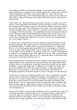 126
även ut ägaren av klubben och några andra digniteter. Ett par minuter innan matchen skulle
börja kom båda lagen ut på gräset och när de ställde upp sig reste vi alla oss upp och sjöng vår
trohet till drottningen. Om det hade varit en mäktig upplevelse i Albert Hall så var det
ingenting jämfört med detta. Alla 41,590 åskådarna sjöng som en person och om drottningen
hade ett fönster öppet på Buckingham Palace, någon mil härifrån, kunde hon säkert höra vår
sång till henne.
Spelet började och vi försökte följa Brians kommentarer men det var så mycket att ta in runt
spelet så vi inte riktigt hängde med ordentligt. Kanske även Chelsea var lite nervösa inför sin
första hemmamatch för säsongen, eftersom en kille som hette Mikael Forsell nästan lyckades
göra mål efter några minuter för sitt Birmingham. Först trodde vi att han kom från Sverige,
men Brian berättade att han var från Finland. Hur som helst, han fick ett nytt tillfälle att visa
sina talanger och Chelseas backlinje var inte uppmärksamma nog när han gjorde mål efter 14
minuter. Man kunde nästan höra den berömda nålen falla på stadion och det var tyst ett par
minuter tills Tildas nummer 14, Pizarro, kvitterade och taket (om det funnits ett) lyftes i ett
enormt väsen. Naturligtvis blev Tilda stolt över att det var "hennes" kille som gjorde målet
och vi alla tre gjorde ”high-five”.
15 minuter senare var det min tur att få visa min stolthet eftersom Malouda gjorde mål och
Chelsea tog ledningen. Men säga det roliga som varar länge och bara några minuter efteråt
kvitterade Birmingham. Trots flera chanser var resultatet i halvtid jämt, 2-2. I pausen tog
Brian oss till en restaurang någonstans bakom läktaren och vi inmundigade en lätt måltid.
Strax innan spelet skulle börja igen kände vi alla tre ett akut behov av att gå på toaletten. På
de flesta ställen var det en nackdel att vara en flicka och leta efter en toalett. Om du hittade en
så ringlade kön i det oändliga men på det här stället var det omvänt. Tilda och jag kunde gå in
utan att vänta, medan Brian fick ställa sig i kö. Så vi hann både lätta på trycket och återvända
till våra platser medan Brian fortfarande stod i kö.
Men han hade ändå lite tur, för precis när han kom tillbaka och börja titta på spelet gjorde en
annan mittfältare, Essien, mål för Chelsea och de tog ledningen igen. Detta resultat stod sig
till slutet och det var en lycklig Brian som hyllade killarna där ute på fältet med sina vänner
på läktaren. Vi deltog i hans firande och var väldigt stolta över att båda våra "killar" hade
gjort mål och hjälpt Chelsea till sin första seger för säsongen. Vi hade ingen brådska att
komma hem och enligt de andra var det en del incidenter utanför mellan Chelsea och
Birmingham supportrar så de rekommenderade oss att bara ta det lugnt och stanna här ett tag.
Vi hade inget att invända och med Brians gästfrihet stod vi snart och slickade på varsin glass.
Brian fick strax ett samtal från vår chaufför och budskapet var att publiken nu var någon
annanstans och vi kunde återvända till Margret och Melissa. Vi lämnade den nu övergivna
arenan där de enda som fanns kvar var ett antal städare som samlade in allt skräp vi hade
lämnat bakom oss. På vår väg hem kunde vi se hur alla pubar längs vägen var fyllda av både
glada och ledsna supportrar. Båda grupperna hittade sin anledning att ta sig en öl. Vi å vår
sida ville komma hem och tillbringa resten av helgen med våra kära och inte behöva trilskas
med ett bultande huvud.
Nyheten om att Chelsea vunnit hade redan nått Margret och hon var glad för Brians skull. När
vi berättade för henne om matchen tyckte hon det var roligt och förstod vår glädje. Melissa
förstod inte riktigt vad vi pratade om, men hon lyssnade ändå på våra berättelser. Hon
berättade sedan om sin eftermiddag och hon var mer än nöjd med sin dag tillsammans med
Margret. Resten av dagen spenderade vi den mesta tiden tillsammans med Melissa och lekte
 