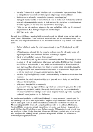 129
- Inte alls. Tvärtom du är mycket känsligare, på ett positivt sätt. Inga andra dagar får jag
så många kramar och snälla ord från dig som ett par dagar innan det börjar.
- Så du menar att alla andra gånger är jag en ganska hopplös person?
- Herregud! Vet du vad! En av nackdelarna att vara en flicka är att flickor alltid tenderar
att se allt på motsatt sätt än som det är tänkt att vara. Nej, du är inte en hopplös person
de andra dagarna, du blir bara ännu mer attraktiva dessa dagar.
- Förlåt, det var inte meningen att genera dig, men jag behöver hjälp. Jag fick inte med
mig mina saker. Kan du fråga Margret om hon har något?
- Självklart, syster min!
Jag gick över till Margret som inte höjde ett ögonbryn när jag frågade henne om hon hade en
extra Tampax. Hon sa bara "visst" och sa att hon skulle vara hos oss om bara en minut. Hon
kom strax efter mig och överlämnade en rad produkter till Tilda att välja mellan. Hon fortsatte
sedan
- Du kan behålla de andra. Jag behöver dem inte på ett tag. Ni förstår, jag är gravid!
- Vadå!
- Ja! Jag är ganska säker på det. Jag borde ha haft min mens för två veckor sedan och
ingenting har hänt ännu, berättade hon med ett leende på läpparna
- Det är ju helt underbart Men, vet Brian om det?
- För Guds skull nej, och säg det varken till honom eller Melissa. Även om jag är säker
på saken så vill jag vara ännu mer säker innan jag berättar. Det här var bara ett sådant
bra tillfälle att berätta det för er båda, så här oss kvinnor emellan. Först eftersom ni
snart återvänder hem till ert men även för att ni kommit att stå mig så nära. Jag gillar
verkligen er båda, både som väninnor men även som en extra mamma. Jag hoppas att
ni inte har något emot att jag, en gammal gumma, säger det.
- Inte alls. Vi gillar dig jättemycket och känner oss väldigt stolta om du ser oss som dina
väninnor.
- Så, om inte förr, så till nästa vår vill jag se er igen och ha två riktigt bra barnflickor
tillhands för vår nyfödda.
- Vi kommer. Det skall bli så spännande.
- Ja, inte sant? Men säg inget till Brian. Jag vet att han kommer bli glad, men det är för
tidigt att tala om det för en kille. Han skulle inte förstå hur jag kan veta det så tidigt
och bara bli alltför rädd att något skulle hända mig eller barnet. Jag väntar nog ett par
veckor till innan jag talar om det för honom.
En stund senare kom Brian och Melissa tillbaka och vi tog en promenad i grannskapet. Det
var en trevlig kväll och vi hade ingen brådska att gå till sängs utan vi bara strosade runt och
njöt av landskapet. Minst en timme senare kom vi tillbaka till vårt boende för natten och
Melissa sade godnatt till Brian och Margret och föste oss tre in på vårt rum. Med samma
hastighet klädde hon av sig, satte på sig nattlinnet och sedan bara väntade i sängen på att vi
skulle bli klara. Jag började läsa en saga för henne medan Tilda gjorde sig redo och när hon
var klar bytte vi plats. När jag återvände till dem sov Melissa tryggt i sin säng och vi svepte
våra morgonrockar omkring oss och gick ut till Margret och Brian för lite småprat och
avrundning av dagen och kvällen.
 