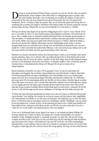 130
et tog en stund att köra till Eden Project, men det var mer än värt det. Det var mycket
imponerande. Som svampar växte olika delar av anläggningen upp ur jorden i den
före detta lertäkt. Det hade varit en utmaning att använda det tidigare så fula såret i
naturen på ett bra sätt och även skapa det nya på ett resurssnålt sätt och visa upp det för
besökarna. Såvitt vi kunde se hade de lyckats. Det var en fantastisk upplevelse att gå från en
avdelning till en annan och uppleva skillnaden från fuktig tropik till normal europeisk sommar
på bara några få steg. Nästan allt var som om du faktiskt var i den delen av världen.
Det tog oss nästan hela dagen att gå igenom anläggningen och vi njöt av varje sekund. Även
om vi var trötta så ville vi se den yttersta spetsen på England så ett besök vid Lands End var
givet. När vi nådde slutet av England så parkerade Brian bilen och började genast plocka ur
våra resväskor. Vi tittade på honom med misstro i blicken men han ignorerade våra blickar
och styrde istället sina steg mot Lands Ends Hotell och gick in i lobbyn. Självklart följde vi
honom och när han blev hälsad välkommen med sitt fullständiga namn insåg vi att han
återigen hade lurat oss och bokat rum i förväg. För att förhindra en diskussion om vem som
skulle bo i vilket rum hade han redan bokat Melissa i vårt rum och hon såg väldigt stolt ut när
hon tog nyckeln och letade sig fram genom korridoren efter vårt rum.
Rummet var mycket romantiskt med en stor himmelssäng i mitten och en mindre, men också
mycket charmig, säng i ett av hörnen. Det var tydligt designat för en liten familj och nu fick
Tilda och jag vara de vuxna för natten. Utanför var det bara några steg till där England slutade
och det var en fantastisk utsikt från vårt fönster. Vi klarade snabbt av det vi behövde göra på
rummet innan vi knackade på hos Brian och Margret för att gå en runda och se
omgivningarna.
Brian berättade att hotellet var cirka 150 år gammalt. Först var det ett stationshus till
järnvägen som byggdes för att frakta iväg produkterna som tillverkades i trakten. Den hade
sin blomstringstid fram till andra världskrigets slut. Det träffades även av en bomb under
kriget och strax före invasionen på dagen D bodde amerikanska soldater här. År 1980 hade
det renoverats till sitt ursprungliga skick och återfått sin forna charm. Hotellet låg på en platå,
cirka 200 meter över havet, och vi kunde hela tiden höra vågorna slå mot land där nere. Ingen
av oss vågade gå fram till stupet utan stannade på fast mark ett par meter från. Efter att ha
stått där ett par minuter berättade Brian att han hade gjort en reservation i matsalen för ikväll
så om vi ville fräscha upp oss lite innan middagen var det dags att återvända och göra det.
Vi hade inte tagit med hela garderoben på denna resa, men en kvinna är alltid beredd att göra
sig så attraktiv som möjligt och mindre än en timme senare stod fyra damer redo, uppklädda
och välsminkade och fördes av en stolt man till matsalen. Hovmästaren tog oss till vårt bord,
precis vid fönstret med en storslagen utsikt över landskapet utanför. Middagen i sig var också
en trevlig upplevelse. Lokala råvaror var huvudtemat på menyn och vi hade inga problem att
hitta något att äta. Återigen tyckte Brian att det var OK för oss med varsitt glas vin och vi
valde ett vitt vin då maten i huvudsak bestod av fisk och skaldjur.
Även om vi fortfarande hade ett par dagar kvar innan vi var bokade på planet tillbaka till
Sverige, kändes det i luften att detta var stunden då vi kunde sammanfatta vår vistelse i
England. Under middagen pratade vi, skrattade och grät i en salig röra. Då och då var jag
tvungen att torka en tår i mitt öga över allt som hänt mig och hur naturligt de hade accepterat
mig som transvestit. Innan vi återvände till våra rum för att få lite vila inför morgondagen
dansade Brian, i god ordning, med oss alla och vi kunde se och känna att han var en stolt man,
och gärna visade upp alla sina vackra kvinnor för övriga gäster. För mig var det också ännu en
D
 
