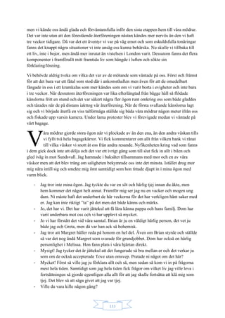 133
men vi kände oss ändå glada och förväntansfulla inför den sista etappen hem till våra mödrar.
Det var inte utan att den förestående återföreningen nästan kändes mer nervös än den vi haft
tre veckor tidigare. Då var det ett äventyr vi var på väg emot och som oskuldsfulla tonåringar
fanns det knappt några situationer vi inte ansåg oss kunna behärska. Nu skulle vi tillbaka till
ett liv, inte i bojor, men ändå mer inrutat än vistelsen i London varit. Dessutom fanns det flera
komponenter i framförallt mitt framtida liv som hängde i luften och sökte sin
förklaring/lösning.
Vi behövde aldrig tveka om vilka det var av de mötande som väntade på oss. Först och främst
för att det bara var ett fåtal som stod där i ankomsthallen men även för att de omedelbart
fångade in oss i ett kramkalas som mer kändes som om vi varit borta i evigheter och inte bara
i tre veckor. När dessutom återföreningen var lika efterlängtad från bägge håll så flödade
känslorna fritt en stund och det var säkert några fler ögon runt omkring oss som både gladdes
och tårades när de på distans iakttog vår återförening. När de första svallande känslorna lagt
sig och vi började återfå en viss talförmåga ställde sig båda våra mödrar någon meter ifrån oss
och fiskade upp varsin kamera. Under lama protester blev vi förevigade medan vi väntade på
vårt bagage.
åra mödrar gjorde stora ögon när vi plockade av än den ena, än den andra väskan tills
vi fyllt två hela bagagekärror. Vi fick kommentarer om allt från vilken bank vi rånat
till vilka väskor vi snott åt oss från andra resande. Nyfikenheten kring vad som fanns
i dem gick dock inte att dölja och det var ett ivrigt gäng som till slut fick in allt i bilen och
gled iväg in mot Sundsvall. Jag hamnade i baksätet tillsammans med mor och en av våra
väskor men att det blev trång om saligheten bekymrade oss inte det minsta. Istället drog mor
mig nära intill sig och smekte mig ömt samtidigt som hon tittade djupt in i mina ögon med
varm blick.
- Jag tror inte mina ögon. Jag tyckte du var en söt och härlig tjej innan du åkte, men
hem kommer det något helt annat. Framför mig ser jag nu en vacker och mogen ung
dam. Ni måste haft det underbart de här veckorna för det har verkligen hänt saker med
er. Jag kan inte riktigt ”ta” på det men det både känns och märks.
- Jo, det har vi. Det har varit jättekul att få lära känna pappa och hans familj. Dom har
varit underbara mot oss och vi har upplevt så mycket.
- Jo vi har förstått det vid våra samtal. Brian är ju en väldigt härlig person, det vet ju
både jag och Greta, men då var han ack så bohemisk.
- Jag tror att Margret håller reda på honom en hel del. Även om Brian styrde och ställde
så var det nog ändå Margret som svarade för grundjobbet. Dom har också en härlig
personlighet i Melissa. Hon fann plats i våra hjärtan direkt.
- Mysigt! Jag tycker det är jättekul att det fungerade så bra mellan er och det verkar ju
som om de också accepterade Tove utan omsvep. Pratade ni något om det här?
- Mycket! Först så ville jag ju förklara allt och så, men sedan så kom vi in på frågorna
mest hela tiden. Samtidigt som jag hela tiden fick frågor om vilket liv jag ville leva i
fortsättningen så gjorde egentligen alla allt för att jag skulle fortsätta att klä mig som
tjej. Det blev så att säga givet att jag var tjej.
- Ville du vara kille någon gång?
V
 