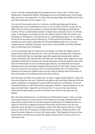 135
så som vi haft då, så häpnade ändå de församlade över hur vackra vi blev. Vi fick också
tillbaka lite av känslan från tillfället i Birmingham och även hur kläderna blev till och kunde
delge dem lite av våra upplevelser. Vi letade också upp några bilder från tillfället och det blev
ännu fler kommentarer om hur vackra vi var.
Även om det fanns mycket mer att se i väskorna, så nådde inget plagg upp till samma
uppmärksamhet som våra klänningar och även ur vår synvinkel så stod de i en klass för sig.
Både Greta och Gerda smög omkring oss och nöp försiktigt i klänningarna och kände på
kvalitén. Till slut var ändå väskorna tömda och något annat som kändes tomt så var det våra
magar. Vi beklagade oss och direkt så drog våra mödrar iväg för att duka fram maten, men
förmanade oss allvarligt att vi inte fick komma ner med klänningarna på oss. De var alldeles
för fina för att ens riskera att få en fläck på sig. Vi höll med och med bistånd av våra kamrater
så hittade de snart en plats i garderoben och även underkläderna hade bytts ut mot mer
vardagsvarianter. Samtidigt så passade vi på att byta ut våra reskläder och istället plockade
fram en enkel topp och en sommarkjol.
Givetvis så stannade Sara och Viktoria kvar och deltog i vår måltid. De stillade också vår
hunger på alla nyheter här hemifrån och vi fick veta det mesta som hänt under vår frånvaro.
Mycket smått hade hänt, men egentligen inget större uppseendeväckande under rubriken
vänner och bekanta. Mer intressant blev det istället när våra mödrar skulle rapportera om sina
eskapader och där hade de minsann inte suttit på kammaren och bitit på naglarna under tiden.
Mor och Joakim hade tom varit och tittat på några olika hus, men båda hade varit mycket
bestämda med att inte göra något slutgiltigt innan jag kom hem. Men redan i morgon skulle vi
iväg och se på ett hus som de gärna ville vara med och bjuda på. Det var väl ingen större
konkurrens om huset men mäklaren hade varit lite ovillig att förlänga deras tid att lämna ett
bud, men de hade varit benhårda och han hade fått ge med sig.
Mor hade ännu inte börjat sitt nya jobb, men var nästan i daglig kontakt med dom. Under min
frånvaro så hade hon varit nere i Stockholm och jobbat en del samt börjat förbereda för flytten
upp hit. Lägenheten var uppsagd och mycket hade hon packat ner och förberett, för oavsett
eventuella husköp så var det hit allt skulle transporteras. Hittade vi inget bra boende så var det
ingen som lade hinder i vägen för oss att bo kvar här. Vi var ju mer än vana att husera
tillsammans på långt mindre yta än den som fanns i huset så där var det ingen sko som
klämde.
Mor ville också att åtminstone vi två skulle fara ner till Stockholm senare i veckan som kom
för att plocka ihop även i mitt rum och se till att sakerna kom hit upp. I praktiken hade hon
redan slutat sitt gamla jobb, för med alla outtagna övertidstimmar och intjänad semester så
kunde hon lätt få till en uppgörelse med dom att hon bara skulle komma in för den sista
officiella veckan och sätta in sin efterträdare i arbetet. Mor hade också ett löfte att vi skulle
kunna ta Joakims bil och sedan hyra ett släp för återresan upp hit. Åtminstone skulle vi då
kunna få med det viktigaste och resten fick komma senare. Tilda frågade lite försynt om hon
kunde få plats och följa med, och ingen blev gladare än jag när mor sa att hon givetvis var
välkommen med.
 