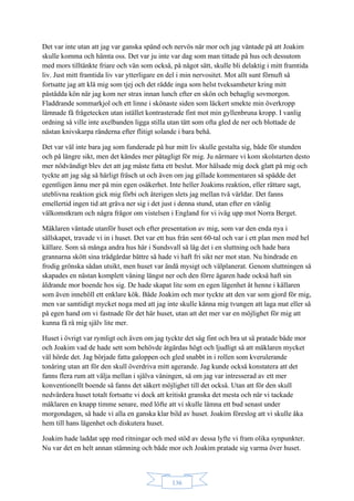 136
Det var inte utan att jag var ganska spänd och nervös när mor och jag väntade på att Joakim
skulle komma och hämta oss. Det var ju inte var dag som man tittade på hus och dessutom
med mors tilltänkte friare och vän som också, på något sätt, skulle bli delaktig i mitt framtida
liv. Just mitt framtida liv var ytterligare en del i min nervositet. Mot allt sunt förnuft så
fortsatte jag att klä mig som tjej och det rådde inga som helst tveksamheter kring mitt
påstådda kön när jag kom ner strax innan lunch efter en skön och behaglig sovmorgon.
Fladdrande sommarkjol och ett linne i skönaste siden som läckert smekte min överkropp
lämnade få frågetecken utan istället kontrasterade fint mot min gyllenbruna kropp. I vanlig
ordning så ville inte axelbanden ligga stilla utan tätt som ofta gled de ner och blottade de
nästan knivskarpa ränderna efter flitigt solande i bara behå.
Det var väl inte bara jag som funderade på hur mitt liv skulle gestalta sig, både för stunden
och på längre sikt, men det kändes mer påtagligt för mig. Ju närmare vi kom skolstarten desto
mer nödvändigt blev det att jag måste fatta ett beslut. Mor hälsade mig dock glatt på mig och
tyckte att jag såg så härligt fräsch ut och även om jag gillade kommentaren så spädde det
egentligen ännu mer på min egen osäkerhet. Inte heller Joakims reaktion, eller rättare sagt,
uteblivna reaktion gick mig förbi och återigen slets jag mellan två världar. Det fanns
emellertid ingen tid att gräva ner sig i det just i denna stund, utan efter en vänlig
välkomstkram och några frågor om vistelsen i England for vi iväg upp mot Norra Berget.
Mäklaren väntade utanför huset och efter presentation av mig, som var den enda nya i
sällskapet, travade vi in i huset. Det var ett hus från sent 60-tal och var i ett plan men med hel
källare. Som så många andra hus här i Sundsvall så låg det i en sluttning och hade bara
grannarna skött sina trädgårdar bättre så hade vi haft fri sikt ner mot stan. Nu hindrade en
frodig grönska sådan utsikt, men huset var ändå mysigt och välplanerat. Genom sluttningen så
skapades en nästan komplett våning längst ner och den förre ägaren hade också haft sin
åldrande mor boende hos sig. De hade skapat lite som en egen lägenhet åt henne i källaren
som även innehöll ett enklare kök. Både Joakim och mor tyckte att den var som gjord för mig,
men var samtidigt mycket noga med att jag inte skulle känna mig tvungen att laga mat eller så
på egen hand om vi fastnade för det här huset, utan att det mer var en möjlighet för mig att
kunna få rå mig själv lite mer.
Huset i övrigt var rymligt och även om jag tyckte det såg fint och bra ut så pratade både mor
och Joakim vad de hade sett som behövde åtgärdas högt och ljudligt så att mäklaren mycket
väl hörde det. Jag började fatta galoppen och gled snabbt in i rollen som kverulerande
tonåring utan att för den skull överdriva mitt agerande. Jag kunde också konstatera att det
fanns flera rum att välja mellan i själva våningen, så om jag var intresserad av ett mer
konventionellt boende så fanns det säkert möjlighet till det också. Utan att för den skull
nedvärdera huset totalt fortsatte vi dock att kritiskt granska det mesta och när vi tackade
mäklaren en knapp timme senare, med löfte att vi skulle lämna ett bud senast under
morgondagen, så hade vi alla en ganska klar bild av huset. Joakim föreslog att vi skulle åka
hem till hans lägenhet och diskutera huset.
Joakim hade laddat upp med ritningar och med stöd av dessa lyfte vi fram olika synpunkter.
Nu var det en helt annan stämning och både mor och Joakim pratade sig varma över huset.
 