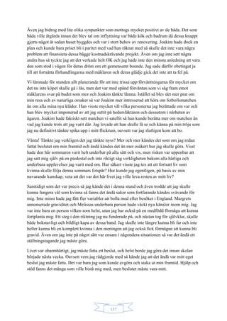 137
Även jag bidrog med lite olika synpunkter som mottogs mycket positivt av de båda. Det som
båda ville åtgärda innan det blev tal om inflyttning var både kök och badrum då dessa knappt
gjorts något åt sedan huset byggdes och var i stort behov av renovering. Joakim hade dock en
plan och kunde bara priset bli i paritet med vad han räknat med så skulle det inte vara några
problem att finansiera dessa bägge kostnadskrävande projekt. Även om jag inte sett några
andra hus så tyckte jag att det verkade helt OK och jag hade inte den minsta anledning att vara
den som stod i vägen för deras dröm om ett gemensamt boende. Jag sade därför obetingat ja
till att fortsätta förhandlingarna med mäklaren och deras glädje gick det inte att ta fel på.
Vi lämnade för stunden allt planerande för att inte trissa upp förväntningarna för mycket om
det nu inte köpet skulle gå i lås, men det var med spänd förväntan som vi såg fram emot
mäklarens svar på budet som mor och Joakim tänkte lämna. Istället så blev det mer prat om
min resa och av naturliga orsaker så var Joakim mer intresserad att höra om fotbollsmatchen
än om alla mina nya kläder. Han visste mycket väl vilka personerna jag berättade om var och
han blev mycket imponerad av att jag suttit på hedersläktaren och dessutom i närheten av
ägaren. Joakim hade faktiskt sett matchen vi satellit så han kunde berätta mer om matchen än
vad jag kunde trots att jag varit där. Jag lovade att han skulle få se och känna på min tröja som
jag nu definitivt tänkte spika upp i mitt flickrum, oavsett var jag slutligen kom att bo.
Vänta! Tänkte jag verkligen det jag tänkte nyss? Mer och mer kändes det som om jag redan
fattat beslutet om min framtid och ändå kändes det än mer osäkert hur jag skulle göra. Visst
hade den här sommaren varit helt underbar på alla sätt och vis, men risken var uppenbar att
jag satt mig själv på en piedestal och inte riktigt såg verkligheten bakom alla härliga och
underbara upplevelser jag varit med om. Hur säkert visste jag tex att ett fortsatt liv som
kvinna skulle följa denna sommars fotspår? Hur kunde jag egentligen, på basis av min
nuvarande kunskap, veta att det var det här livet jag ville leva resten av mitt liv?
Samtidigt som det var precis så jag kände det i denna stund och även trodde att jag skulle
kunna fungera väl som kvinna så fanns det ändå saker som fortfarande kändes svävande för
mig. Inte minst hade jag fått fler variabler att bolla med efter besöket i England. Margrets
annonserade graviditet och Melissas underbara person hade väckt nya känslor inom mig. Jag
var inte bara en person vilken som helst, utan jag bar också på en medfödd förmåga att kunna
fortplanta mig. Ett steg i den riktning jag nu funderade på, och nästan tog för självklar, skulle
både bokstavligt och bildligt kapa av dessa band. Jag skulle inte längre kunna bli far och inte
heller kunna bli en komplett kvinna i den meningen att jag också fick förmågan att kunna bli
gravid. Även om jag inte på något sätt var ensam i någondera situationen så var det ändå ett
ställningstagande jag måste göra.
Livet var obarmhärtigt, jag måste fatta ett beslut, och helst borde jag göra det innan skolan
började nästa vecka. Oavsett vem jag rådgjorde med så kände jag att det ändå var mitt eget
beslut jag måste fatta. Det var bara jag som kunde avgöra och staka ut min framtid. Hjälp och
stöd fanns det många som ville bistå mig med, men beslutet måste vara mitt.
 