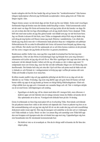 15
kunde redogöra rätt bra för hur landet låg och ge henne lite ”insideinformation” från hennes
tidigare tjejkompisar eftersom jag fortfarande accepterades i deras gäng trots att Tilda inte
längre ingick i den.
Någon timme senare var det dock dags att åter få på sig lite mer kläder. Solen stod visserligen
fortfarande högt på himlen men det kändes ändå betydligt svalare. Tilda konstaterade också
att det snart var dags för Greta att komma hem och jag tyckte då att det kanske var dags för
oss att avsluta den här trevliga eftermiddagen och att jag skulle återta Tores skepnad. Tilda
höll inte med utan tyckte att jag lika gärna kunde vara klädd som jag var när hon kom hem.
Jag var förstås tveksam till det hela, men Tildas avslappnade attityd fick mig att ändra mig
och drog på mig kjolen och blusen innan jag stack fötterna i sandaletterna. Lite obekväm
kände jag mig dock men när vi tillsammans hade plockat ihop ute i trädgården och påbörjat
förberedelserna för en enkel kvällsmåltid när Greta väl kommit hem började jag känna mig
mer tillfreds. Det skulle tom bli lite spännande att se och höra hennes reaktion så det pirrade
till lite extra i magen när jag hörde att hon klev in genom ytterdörren.
Reaktionen uteblev heller inte, men jag blev nog ändå överraskad hur bra hon tog min
uppenbarelse. Efter att den första överraskningen lagt sig började hon syna mig närmare i
sömmarna och tyckte att jag såg söt och fin ut. Mer blev egentligen inte sagt utan hon satte sig
tacksamt vid det dukade bordet i köket och lät sig väl smaka av det vi dukat upp med. Vi
småpratade mest om Gretas dag, men lite här och där inflikades frågor om vår första dag som
återförenade. Det kändes helt okej att sitta där i kjol och blus och prata med de båda och när
vi dukade av och flyttade in i vardagsrummet så kröp jag upp i soffan på samma sätt som
Tilda och bredde ut kjolen över mina ben.
Kvällen rusade snabbt iväg och jag upptäckte plötsligt att det blivit en ny dag och att det
faktiskt nu var Tildas 16-årsdag. Jag reste mig därför upp och gick fram till henne och bad
henne ställa sig upp så att jag kunde ge henne en riktigt härlig födelsedagskram. Glatt och
villigt ställde hon sig upp och vi kramade om varandra länge och väl. När vi slutligen skiljde
oss åt så stod Greta i dörröppningen och smålog.
- Egentligen så skulle jag väl ha väntat med detta till i morgon bitti, men eftersom vi
ändå är uppe och det faktiskt inte är många minuter innan du föddes så kanske det är
lika spännande att ta det nu. Varsågod mitt älskade barn på din 16-årsdag.
Greta överlämnade en liten hög med paket till en överlycklig Tilda. Hon kände och klämde
lite på paketen innan hon valde ut det största och öppnade det. Fram ur paketet tog hon ut en
lätt sommarklänning och om jag inte såg helt fel så var det exakt den jag och mitt resesällskap
diskuterat under resan upp hit. Den såg än tjusigare och underbar ut än den sett ut i tidningen
och Tilda strålade av lycka. Dock var den i en annan färg och samtidigt som Tilda höll upp
den mot kroppen och ögonprovade den så tittade hon upp mot mig. Uppenbarligen såg hon
min beundrande min för skrattande kommenterade hon
- Du behöver inte se så avundsjuk ut. Om du är riktigt snäll så kanske du får låna den
någon gång.
 