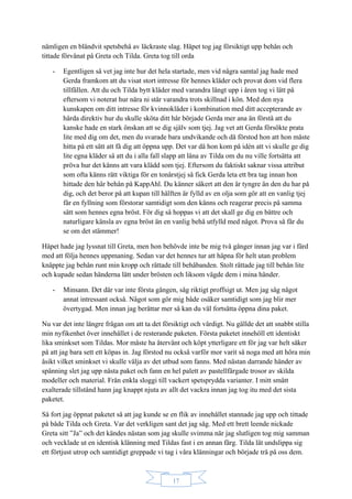 17
nämligen en bländvit spetsbehå av läckraste slag. Häpet tog jag försiktigt upp behån och
tittade förvånat på Greta och Tilda. Greta tog till orda
- Egentligen så vet jag inte hur det hela startade, men vid några samtal jag hade med
Gerda framkom att du visat stort intresse för hennes kläder och provat dom vid flera
tillfällen. Att du och Tilda bytt kläder med varandra långt upp i åren tog vi lätt på
eftersom vi noterat hur nära ni står varandra trots skillnad i kön. Med den nya
kunskapen om ditt intresse för kvinnokläder i kombination med ditt accepterande av
hårda direktiv hur du skulle sköta ditt hår började Gerda mer ana än förstå att du
kanske hade en stark önskan att se dig själv som tjej. Jag vet att Gerda försökte prata
lite med dig om det, men du svarade bara undvikande och då förstod hon att hon måste
hitta på ett sätt att få dig att öppna upp. Det var då hon kom på idén att vi skulle ge dig
lite egna kläder så att du i alla fall slapp att låna av Tilda om du nu ville fortsätta att
pröva hur det känns att vara klädd som tjej. Eftersom du faktiskt saknar vissa attribut
som ofta känns rätt viktiga för en tonårstjej så fick Gerda leta ett bra tag innan hon
hittade den här behån på KappAhl. Du känner säkert att den är tyngre än den du har på
dig, och det beror på att kupan till hälften är fylld av en olja som gör att en vanlig tjej
får en fyllning som förstorar samtidigt som den känns och reagerar precis på samma
sätt som hennes egna bröst. För dig så hoppas vi att det skall ge dig en bättre och
naturligare känsla av egna bröst än en vanlig behå utfylld med något. Prova så får du
se om det stämmer!
Häpet hade jag lyssnat till Greta, men hon behövde inte be mig två gånger innan jag var i färd
med att följa hennes uppmaning. Sedan var det hennes tur att häpna för helt utan problem
knäppte jag behån runt min kropp och rättade till behåbanden. Stolt rättade jag till behån lite
och kupade sedan händerna lätt under brösten och liksom vägde dem i mina händer.
- Minsann. Det där var inte första gången, såg riktigt proffsigt ut. Men jag såg något
annat intressant också. Något som gör mig både osäker samtidigt som jag blir mer
övertygad. Men innan jag berättar mer så kan du väl fortsätta öppna dina paket.
Nu var det inte längre frågan om att ta det försiktigt och värdigt. Nu gällde det att snabbt stilla
min nyfikenhet över innehållet i de resterande paketen. Första paketet innehöll ett identiskt
lika sminkset som Tildas. Mor måste ha återvänt och köpt ytterligare ett för jag var helt säker
på att jag bara sett ett köpas in. Jag förstod nu också varför mor varit så noga med att höra min
åsikt vilket sminkset vi skulle välja av det utbud som fanns. Med nästan darrande händer av
spänning slet jag upp nästa paket och fann en hel palett av pastellfärgade trosor av skilda
modeller och material. Från enkla sloggi till vackert spetsprydda varianter. I mitt smått
exalterade tillstånd hann jag knappt njuta av allt det vackra innan jag tog itu med det sista
paketet.
Så fort jag öppnat paketet så att jag kunde se en flik av innehållet stannade jag upp och tittade
på både Tilda och Greta. Var det verkligen sant det jag såg. Med ett brett leende nickade
Greta sitt ”Ja” och det kändes nästan som jag skulle svimma när jag slutligen tog mig samman
och vecklade ut en identisk klänning med Tildas fast i en annan färg. Tilda lät undslippa sig
ett förtjust utrop och samtidigt greppade vi tag i våra klänningar och började trä på oss dem.
 