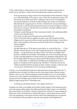 18
Vi blev smått fnittriga av förtjusning över det vi såg och föll varandra i armarna innan vi
sträckte på oss och medan vi hade svårt att slita ögonen från varandra fortsatte Greta
- Nu är jag inte längre ett dugg tveksam till att Gerda dragit de rätta slutsatserna. När jag
ser er oförställda glädje så inser jag att vi har se fram emot en spännande sommar. Hur
den kommer att utveckla sig är skrivet i stjärnorna, men att det är två tonårsdöttrar
som jag och Gerda har att ta hand om råder det ingen större tvekan om. Riktigt hur
detta skall gå till vet jag inte just nu. Det får vi väl fundera lite extra på under helgen.
Jag tycker att vi i alla fall skall avsluta det här kalaset nu och gå och lägga oss. Det har
blivit rätt sent och jag är i alla fall trött även om det har varit några underbara timmar
med många överraskningar.
- Verkligen, svarade både jag och Tilda i munnen på varandra. Lika enstämmigt ställde
vi dock en sista fråga till Greta
- Du sa att det var något annat intressant som du skulle berätta om
- Visst ja! Ni kommer säkert att upptäcka det själva snart också så jag kan väl bara
tillägga att det är nog tur att kvällen utvecklat sig på det sättet den gjort. I annat fall så
hade vi haft ett problem att lösa men nu så har det istället blivit en riktigt bra och
naturlig möjlighet.
- Vad menar du?
- Jag säger inget mer nu. Ni får räkna ut resten själva. Jo, en sak till dig Tore……Vi kan
förresten inte kalla dig Tore om du skall fortsätta klä dig så här. Ni får hitta på något
lämpligt…. Jo, jag skulle bara vilja säga att Tilda visste inget om innehållet i dina
presenter, så därför kom din klädsel i eftermiddags som en stor överraskning för mig.
Ni gick så att säga händelserna i förväg och det är jag egentligen väldigt glad för. Det
blev betydligt enklare för mig att ge dig presenterna när jag såg hur naturlig och ledig
du var i Tildas kläder. En underlig men samtidigt mycket tydlig känsla att det vi
gjorde var ovanligt men rätt for igenom mig. Nej flickor! Vi kommer att ha all tid i
världen att fortsätta diskutera och prata om detta i morgon. Nu säger vi inget mer utan
sover på saken. God natt med er och ett stort grattis på födelsedagen!
Greta gav oss varsin präktig kram innan hon vände på klacken och gick upp till sitt rum. Vi
samlade bara ihop våra saker och följde strax efter henne under tystnad. Uppe på rummet
började vi klä av oss när Tilda kom på något och genast började rota i en av sina byrålådor.
Fram kom ett vackert nattlinne med tillhörande trosor som hon överräckte till mig. Tacksamt
tog jag emot det och knäppte upp min behå och lade ifrån mig den på stolen. När jag åter
rätade på ryggen såg jag rätt in i Tildas häpna min.
- Nu förstår jag vad mamma menade. Titta i spegeln så får du se!
Jag gjorde som Tilda sa och ställde mig halvnaken framför spegeln. Först reagerade jag inte,
men sedan såg jag tydliga märken efter behån jag haft under dagen. Ingen av oss hade tänkt
på att solen kunde vara så effektiv i den lätta sommarbrisen. Jag hade två vackra trianglar på
bröstet och ett brett vitt band runt om. Bandet hölls uppe av två knivskarpa band över mina
axlar och sammantaget var det ingen som helst tvekan vilket klädesplagg som varit placerat
över min bröstkorg. När jag skalade av mig mina trosor gjordes samma upptäckt och
 