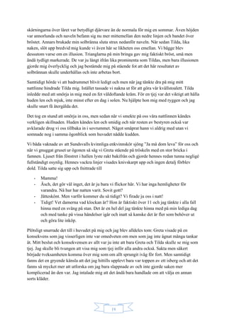 19
skärningarna över låret var betydligt djärvare än de normala för mig en sommar. Även höjden
var annorlunda och naveln befann sig nu mer mittemellan den nedre linjen och bandet över
bröstet. Annars brukade min solbränna sluta strax nedanför naveln. När sedan Tilda, lika
naken, slöt upp bredvid mig kunde vi även här se likheten oss emellan. Vi bägge blev
dessutom varse om en illusion. Trianglarna på min bringa gav mig faktiskt bröst, små men
ändå tydligt markerade. De var ju långt ifrån lika prominenta som Tildas, men bara illusionen
gjorde mig överlycklig och jag bestämde mig på stående fot att det här resultatet av
solbrännan skulle underhållas och inte arbetas bort.
Samtidigt hörde vi att badrummet blivit ledigt och men när jag tänkte dra på mig mitt
nattlinne hindrade Tilda mig. Istället tassade vi nakna ut för att göra vår kvällstoalett. Tilda
inledde med att smörja in mig med en fet väldoftande kräm. För en tjej var det viktigt att hålla
huden len och mjuk, inte minst efter en dag i solen. Nu hjälpte hon mig med ryggen och jag
skulle snart få återgälda det.
Det tog en stund att smörja in oss, men sedan när vi smekte på oss våra nattlinnen kändes
verkligen skillnaden. Huden kändes len och smidig och när resten av bestyren också var
avklarade drog vi oss tillbaka in i sovrummet. Något småprat hann vi aldrig med utan vi
somnade nog i samma ögonblick som huvudet nådde kudden.
Vi båda vaknade av att Sundsvalls kvinnliga enkvinnskör sjöng ”Ja må dom leva” för oss och
när vi gnuggat gruset ur ögonen så såg vi Greta stående på tröskeln med en stor bricka i
famnen. Ljuset från fönstret i hallen lyste rakt bakifrån och gjorde hennes redan tunna negligé
fullständigt osynlig. Hennes vackra linjer visades knivskarpt upp och ingen detalj förblev
dold. Tilda satte sig upp och fnittrade till
- Mamma!
- Äsch, det gör väl inget, det är ju bara vi flickor här. Vi har inga hemligheter för
varandra. Nå hur har natten varit. Sovit gott?
- Jätteskönt. Men varför kommer du så tidigt? Vi firade ju oss i natt!
- Tidigt! Vet damerna vad klockan är? Hon är faktiskt över 11 och jag tänkte i alla fall
hinna med en sväng på stan. Det är en hel del jag tänkte hinna med på min lediga dag
och med tanke på vissa händelser igår och inatt så kanske det är fler som behöver ut
och göra lite inköp.
Plötsligt snurrade det till i huvudet på mig och jag blev alldeles tom: Greta visade på en
konsekvens som jag visserligen inte var omedveten om men som jag inte ägnat många tankar
åt. Mitt beslut och konsekvensen av allt var ju inte att bara Greta och Tilda skulle se mig som
tjej. Jag skulle bli tvungen att visa mig som tjej inför alla andra också. Sakta men säkert
började tveksamheten komma över mig som om allt sprungit iväg för fort. Men samtidigt
fanns det en gryende känsla att det jag hittills upplevt bara var toppen av ett isberg och att det
fanns så mycket mer att utforska om jag bara slappnade av och inte gjorde saken mer
komplicerad än den var. Jag intalade mig att det ändå bara handlade om att välja en annan
sorts kläder.
 