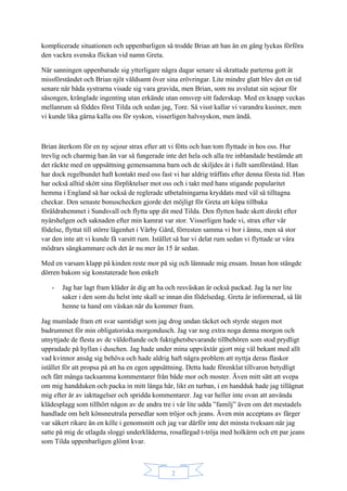 2
komplicerade situationen och uppenbarligen så trodde Brian att han än en gång lyckas förföra
den vackra svenska flickan vid namn Greta.
När sanningen uppenbarade sig ytterligare några dagar senare så skrattade parterna gott åt
missförståndet och Brian njöt våldsamt över sina erövringar. Lite mindre glatt blev det en tid
senare när båda systrarna visade sig vara gravida, men Brian, som nu avslutat sin sejour för
säsongen, krånglade ingenting utan erkände utan omsvep sitt faderskap. Med en knapp veckas
mellanrum så föddes först Tilda och sedan jag, Tore. Så visst kallar vi varandra kusiner, men
vi kunde lika gärna kalla oss för syskon, visserligen halvsyskon, men ändå.
Brian återkom för en ny sejour strax efter att vi fötts och han tom flyttade in hos oss. Hur
trevlig och charmig han än var så fungerade inte det hela och alla tre inblandade bestämde att
det räckte med en uppsättning gemensamma barn och de skiljdes åt i fullt samförstånd. Han
har dock regelbundet haft kontakt med oss fast vi har aldrig träffats efter denna första tid. Han
har också alltid skött sina förpliktelser mot oss och i takt med hans stigande popularitet
hemma i England så har också de reglerade utbetalningarna kryddats med väl så tilltagna
checkar. Den senaste bonuschecken gjorde det möjligt för Greta att köpa tillbaka
föräldrahemmet i Sundsvall och flytta upp dit med Tilda. Den flytten hade skett direkt efter
nyårshelgen och saknaden efter min kamrat var stor. Visserligen hade vi, strax efter vår
födelse, flyttat till större lägenhet i Vårby Gård, förresten samma vi bor i ännu, men så stor
var den inte att vi kunde få varsitt rum. Istället så har vi delat rum sedan vi flyttade ur våra
mödrars sängkammare och det är nu mer än 15 år sedan.
Med en varsam klapp på kinden reste mor på sig och lämnade mig ensam. Innan hon stängde
dörren bakom sig konstaterade hon enkelt
- Jag har lagt fram kläder åt dig att ha och resväskan är också packad. Jag la ner lite
saker i den som du helst inte skall se innan din födelsedag. Greta är informerad, så låt
henne ta hand om väskan när du kommer fram.
Jag mumlade fram ett svar samtidigt som jag drog undan täcket och styrde stegen mot
badrummet för min obligatoriska morgondusch. Jag var nog extra noga denna morgon och
utnyttjade de flesta av de väldoftande och fuktighetsbevarande tillbehören som stod prydligt
uppradade på hyllan i duschen. Jag hade under mina uppväxtår gjort mig väl bekant med allt
vad kvinnor ansåg sig behöva och hade aldrig haft några problem att nyttja deras flaskor
istället för att propsa på att ha en egen uppsättning. Detta hade förenklat tillvaron betydligt
och fått många tacksamma kommentarer från både mor och moster. Även mitt sätt att svepa
om mig handduken och packa in mitt långa hår, likt en turban, i en handduk hade jag tillägnat
mig efter år av iakttagelser och spridda kommentarer. Jag var heller inte ovan att använda
klädesplagg som tillhört någon av de andra tre i vår lite udda ”familj” även om det mestadels
handlade om helt könsneutrala persedlar som tröjor och jeans. Även min acceptans av färger
var säkert rikare än en kille i genomsnitt och jag var därför inte det minsta tveksam när jag
satte på mig de utlagda sloggi underkläderna, rosafärgad t-tröja med holkärm och ett par jeans
som Tilda uppenbarligen glömt kvar.
 