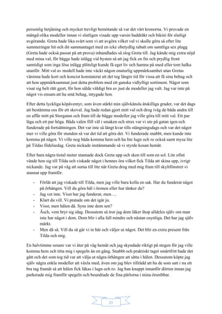 21
personlig betjäning och mycket trevligt bemötande så var det värt kronorna. Vi provade en
mängd olika modeller innan vi slutligen visade upp varsin baddräkt och bikini för slutligt
avgörande. Greta hade lika svårt som vi att avgöra vilket val vi skulle göra så efter lite
summeringar hit och dit sammantaget med en icke obetydlig rabatt om samtliga sex plagg
(Greta hade också passat på att prova) inhandlades så slog Greta till. Jag kände mig extra nöjd
med mina val, för bägge hade inlägg vid bysten så att jag fick en fin och prydlig front
samtidigt som inga lösa inlägg plötsligt kunde få eget liv och hamna på sned eller tom halka
utanför. Mitt val av modell hade inte väckt någon onaturlig uppmärksamhet utan Gretas
väninna hade kort och koncist konstaterat att det tog längre tid för vissa att få sina behag och
att hon uppmärksammat just detta problem med ett ganska vidlyftigt sortiment. Något som
visat sig helt rätt gjort, för hon sålde väldigt bra av just de modeller jag valt. Jag var inte på
något vis ensam att ha små behag, intygade hon.
Efter detta lyckliga köpäventyr, som även stärkt min självkänsla åtskilliga grader, var det dags
att bestämma oss för ett skoval. Jag hade redan gjort mitt val och drog iväg de båda andra till
en affär mitt på Storgatan och fram till de bägge modeller jag ville göra till mitt val. Ett par
låga och ett par höga. Båda valen föll väl i smaken och strax var vi ute på gatan igen och
funderade på fortsättningen. Det var inte så långt kvar tills stängningsdags och var det något
mer vi ville göra för stunden så var det tid att göra det. Vi funderade snabbt, men kunde inte
komma på något. Vi ville nog båda komma hem och ha lite lugn och ro också samt mysa lite
på Tildas födelsedag. Greta nickade instämmande så vi styrde kosan hemåt.
Efter bara några tiotal meter stannade dock Greta upp och sken till som en sol. Lite ofint
vände hon sig till Tilda och viskade något i hennes öra vilket fick Tilda att skina upp, ivrigt
nickande. Jag var på väg att surna till lite när Greta drog med mig fram till skyltfönstret vi
stannat upp framför.
- Förlåt att jag viskade till Tilda, men jag ville bara kolla en sak. Har du funderat något
på örhängen. Vill du göra hål i öronen eller hur tänker du?
- Jag vet inte. Visst har jag funderat, men….
- Klart du vill. Vi pratade om det igår ju.
- Visst, men hålen då. Syns inte dom sen?
- Äsch, vem bryr sig idag. Dessutom så tror jag dom läker ihop alldeles själv om man
inte har något i dom. Dom blir i alla fall mindre och nästan osynliga. Det har jag själv
märkt.
- Men då så. Vill du så går vi in här och väljer ut något. Det blir en extra present från
Tilda och mig.
En halvtimme senare var vi åter på väg hemåt och jag skyndade riktigt på stegen för jag ville
komma hem och titta mig i spegeln än en gång. Snabbt och praktiskt taget smärtfritt hade det
gått och det som tog tid var att välja ut några örhängen att sätta i hålen. Dessutom köpte jag
själv några enkla modeller att växla med, även om jag blev tillrådd att ha de som satt i nu ett
bra tag framåt så att hålen fick läkas i lugn och ro. Jag han knappt innanför dörren innan jag
parkerade mig framför spegeln och beundrade de fina pärlorna i mina örsnibbar.
 