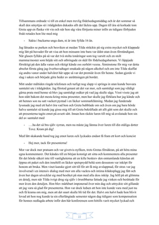 22
Tillsammans ordnade vi till en enkel men trevlig födelsedagsmiddag och är det sommar så
skall den utnyttjas så i trädgården dukades allt det läckra upp. Dagen till ära så korkade tom
Greta upp en flaska vitt vin och när hon såg våra förtjusta miner inför en tidigare förbjuden
frukt retades hon lite med mig
- Sakta i backarna unga dam, ni är inte fyllda 16 än.
Jag låtsades se purken och besviken ut medan Tilda sträckte på sig extra mycket och klappade
mig lätt på huvudet för att visa att hon minsann inte bara var äldst utan även förståndigast.
När glasen fylldes på så var det två stolta tonåringar som tog varsitt och en stolt
mamma/moster som höjde sitt och utbringade en skål för födelsedagsbarnen. Vi läppjade
försiktigt på den ädla varan och riktigt kände oss oerhört vuxna. Åtminstone för mig var detta
absolut första gång jag överhuvudtaget smakade på någon alkohol och om inte Tilda skaffat
sig andra vanor under halvåret här uppe så var det premiär även för henne. Sedan gjorde vi
slag i saken och började göra heder av anrättningen på bordet.
Mitt under måltiden ringde telefonen och turligt nog slapp vi springa in utan kunde besvara
samtalet ute i trädgården. Jag förstod genast att det var mor, och samtidigt som jag väldigt
gärna prata med henne så blev jag samtidigt osäker på vad jag skulle säga. Visst visste jag att
hon stått bakom det mesta kring mina presenter, men hur skulle jag förklara hur jag kände och
att hennes son nu satt vackert pyntad i en läcker sommarklänning. Medan jag funderade
lyssnade jag med ett halvt öra vad hon och Greta bubblade om och även om jag bara hörde
halva samtalet så kunde jag gissa mig till att Greta bekräftade att allt gått som det skulle och
att presenterna tagits emot på avsett sätt. Innan hon räckte luren till mig så avslutade hon sin
del av samtalet med
- ….ha det så bra själv syrran, men nu måste jag lämna över luren till din otåliga dotter
Tove. Kram på dig!
Med lätt skakande hand tog jag emot luren och lyckades endast få fram ett kort och koncist
- Hej mor, tack för presenterna!
Mor var dock mer pratsam och var givetvis nyfiken, trots Gretas försäkran, på att höra mina
egna kommentarer. Det kändes till en början konstigt att sitta och kommentera alla presenter
för det hörde säkert inte till vanligheterna att en kille beskrev den omtumlande känslan att
öppna ett paket och den innehöll en läcker spetsprydd behå som dessutom var inköpt för
honom att bruka. Men vinet kanske gjort sitt till för att få mig avslappnad, för strax var jag
involverad i en intensiv dialog med mor om alla vackra och intima klädesplagg jag fått och
även hur dagen utvecklat sig med besöket på stan med alla dess inköp. Jag höll på att glömma
en detalj, men när Tilda ivrigt drog sig själv i örsnibbarna fattade jag vinken och berättade för
mor även den detaljen. Hon blev märkbart imponerad över min dag och uttryckte sitt gillande
att jag vara så glad för presenterna. Hon var dock ledsen att hon inte kunde vara med just nu
och få krama om mig, men att det snart skulle bli tid för det. Halvt om halvt hade hon blivit
lovad att hon nog kunde ta sin efterlängtade semester någon dag tidigare som kompensation
för hennes nedlagda arbete inför den här konferensen som hittills varit mycket lyckad och
 
