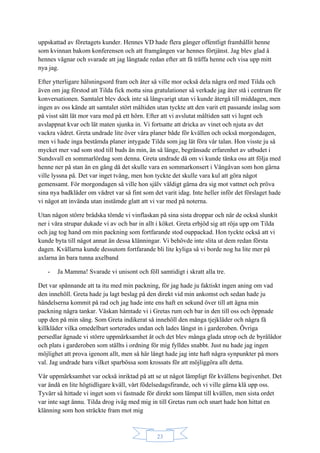 23
uppskattad av företagets kunder. Hennes VD hade flera gånger offentligt framhållit henne
som kvinnan bakom konferensen och att framgången var hennes förtjänst. Jag blev glad å
hennes vägnar och svarade att jag längtade redan efter att få träffa henne och visa upp mitt
nya jag.
Efter ytterligare hälsningsord fram och åter så ville mor också dela några ord med Tilda och
även om jag förstod att Tilda fick motta sina gratulationer så verkade jag åter stå i centrum för
konversationen. Samtalet blev dock inte så långvarigt utan vi kunde återgå till middagen, men
ingen av oss kände att samtalet stört måltiden utan tyckte att den varit ett passande inslag som
på visst sätt lät mor vara med på ett hörn. Efter att vi avslutat måltiden satt vi lugnt och
avslappnat kvar och lät maten sjunka in. Vi fortsatte att dricka av vinet och njuta av det
vackra vädret. Greta undrade lite över våra planer både för kvällen och också morgondagen,
men vi hade inga bestämda planer intygade Tilda som jag lät föra vår talan. Hon visste ju så
mycket mer vad som stod till buds än min, än så länge, begränsade erfarenhet av utbudet i
Sundsvall en sommarlördag som denna. Greta undrade då om vi kunde tänka oss att följa med
henne ner på stan än en gång då det skulle vara en sommarkonsert i Vängåvan som hon gärna
ville lyssna på. Det var inget tvång, men hon tyckte det skulle vara kul att göra något
gemensamt. För morgondagen så ville hon själv väldigt gärna dra sig mot vattnet och pröva
sina nya badkläder om vädret var så fint som det varit idag. Inte heller inför det förslaget hade
vi något att invända utan instämde glatt att vi var med på noterna.
Utan någon större brådska tömde vi vinflaskan på sina sista droppar och när de också slunkit
ner i våra strupar dukade vi av och bar in allt i köket. Greta erbjöd sig att röja upp om Tilda
och jag tog hand om min packning som fortfarande stod ouppackad. Hon tyckte också att vi
kunde byta till något annat än dessa klänningar. Vi behövde inte slita ut dem redan första
dagen. Kvällarna kunde dessutom fortfarande bli lite kyliga så vi borde nog ha lite mer på
axlarna än bara tunna axelband
- Ja Mamma! Svarade vi unisont och föll samtidigt i skratt alla tre.
Det var spännande att ta itu med min packning, för jag hade ju faktiskt ingen aning om vad
den innehöll. Greta hade ju lagt beslag på den direkt vid min ankomst och sedan hade ju
händelserna kommit på rad och jag hade inte ens haft en sekund över till att ägna min
packning några tankar. Väskan hämtade vi i Gretas rum och bar in den till oss och öppnade
upp den på min säng. Som Greta indikerat så innehöll den många tjejkläder och några få
killkläder vilka omedelbart sorterades undan och lades längst in i garderoben. Övriga
persedlar ägnade vi större uppmärksamhet åt och det blev många glada utrop och de byrålådor
och plats i garderoben som ställts i ordning för mig fylldes snabbt. Just nu hade jag ingen
möjlighet att prova igenom allt, men så här långt hade jag inte haft några synpunkter på mors
val. Jag undrade bara vilket sparbössa som krossats för att möjliggöra allt detta.
Vår uppmärksamhet var också inriktad på att se ut något lämpligt för kvällens begivenhet. Det
var ändå en lite högtidligare kväll, vårt födelsedagsfirande, och vi ville gärna klä upp oss.
Tyvärr så hittade vi inget som vi fastnade för direkt som lämpat till kvällen, men sista ordet
var inte sagt ännu. Tilda drog iväg med mig in till Gretas rum och snart hade hon hittat en
klänning som hon sträckte fram mot mig
 