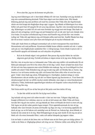 24
- Prova den här, jag tror du kommer att gilla den.
Jag tog emot klänningen och vi återvände tillbaka till vårt rum. Samtidigt som jag skalade av
mig min sommarklänning plockade Tilda fram något som hon tänkte testa. Min lånade
klänning gled på mig utan problem och med lite assistans från Tilda slöts det figurformade
skalet om min kropp när dragkedjan drogs upp i ryggen. Jag slätade ut klänningen över mina
höfter och gick fram till spegeln för att syna mig närmare. Jag blev inte missnöjd med det jag
såg. Klänningen var enkel till sitt snitt men formade sig snyggt mot min kropp. Den hade en
djup och rak urringning i såväl rygg som på frampartiet och en rak snäv kjol som slutade strax
över knäet. En mycket sofistikerad ung kvinna stod framför mig och det blev inte mindre
tydligt när Tilda slöt upp bakom mig och började jobba med mitt hår. Snabbt flätade hon ihop
det till en knut i nacken som lyfte fram mitt halsparti på ett mycket tilltalande sätt.
Tilda själv hade hittat en enfärgad sommarkjol och en halvt transparant blus med diskret
blommönster och små puffärmar. Kreationen klädde henne alldeles utmärkt och när vi sedan
satte på oss våra högklackade sandaletter blev vi riktigt tjusiga. Greta tittade in precis när vi
stod framför spegeln och kråmade oss och uttryckte sitt gillande.
- Kul att du hittade något i min garderob. Den passar dig mycket bättre än vad den
någonsin gjort på mig. Fortsätt att kråma er någon minut så är jag strax färdig också.
Det blev inte så mycket mer av kråmandet utan Tilda satte mig istället vid sminkbordet för att
bättra på makeupen som blivit lite sliten efter en hel dag i solen. Snart så hade hon dock fixat
till det och inte bara reparerat utan också förädlat min makeup. Jag var överväldigad över hur
snabbt och enkelt Tilda förändrat mig och jag lovade mig själv att försöka lära av henne. Jag
brann av iver att kunna sminka mig själv och kunna leka fram olika stilar så som hon nyss
gjort. Under våren hade jag också, förhoppningsvis i hemlighet, studerat många av mina
klasskamraters sätt att sminka sig och det var främst ögonen jag fascinerats av. Visst fanns det
skräckexempel när det var alltför mycket smink inblandat, men några av mina klasskamrater
(inklusive Tilda), behärskade uppenbarligen tekniken och skapade vackra uttrycksfulla ögon.
Det ville jag lära mig.
När Greta anslöt sig till oss så bar hon på en lätt jacka som hon räckte till mig
- Ta den här utifall att det blir lite kyligt mot kvällen.
Jag tackade och tog emot och sedan travade vi åter ner mot stan. Tidigare idag hade jag
knappt reflekterat över sträckan, men nu var det en helt annan sak. Både Tilda och Greta
travade lätt iväg på sina styltor, och jag hakade på. Strax så började det dock ta emot och jag
fick lugna ner på det redan ganska lugna tempot. Först uppmärksammade de inte att jag
halkade efter utan fortsatte att prata och brydde sig föga om mig. I en korsning upptäckte de
dock att jag var en bit bakom och samtidigt som de förstod var, bokstavligt, skon klämde så
kunde de inte annat än le åt mig. Med förhoppningen att jag snart skulle få slå mig ner på en
bänk och vila mina ömmande fötter, vader och anklar kämpade jag tappert vidare.
Lite tur hade vi också att det ännu inte var fullsatt utan att det fanns gott om lediga platser. Vi
valde ut de bästa av tillgängliga platser och slog oss ner. Fötterna värkte som aldrig förr och
 