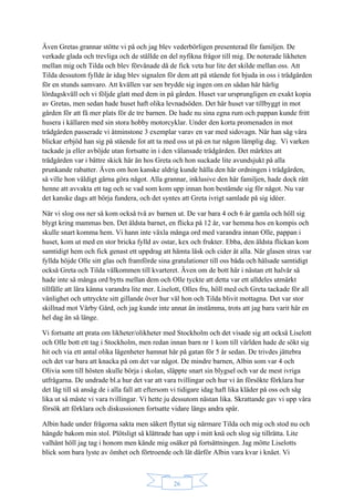 26
Även Gretas grannar stötte vi på och jag blev vederbörligen presenterad för familjen. De
verkade glada och trevliga och de ställde en del nyfikna frågor till mig. De noterade likheten
mellan mig och Tilda och blev förvånade då de fick veta hur lite det skilde mellan oss. Att
Tilda dessutom fyllde år idag blev signalen för dem att på stående fot bjuda in oss i trädgården
för en stunds samvaro. Att kvällen var sen brydde sig ingen om en sådan här härlig
lördagskväll och vi följde glatt med dem in på gården. Huset var ursprungligen en exakt kopia
av Gretas, men sedan hade huset haft olika levnadsöden. Det här huset var tillbyggt in mot
gården för att få mer plats för de tre barnen. De hade nu sina egna rum och pappan kunde fritt
husera i källaren med sin stora hobby motorcyklar. Under den korta promenaden in mot
trädgården passerade vi åtminstone 3 exemplar varav en var med sidovagn. När han såg våra
blickar erbjöd han sig på stående fot att ta med oss ut på en tur någon lämplig dag. Vi varken
tackade ja eller avböjde utan fortsatte in i den välansade trädgården. Det märktes att
trädgården var i bättre skick här än hos Greta och hon suckade lite avundsjukt på alla
prunkande rabatter. Även om hon kanske aldrig kunde hålla den här ordningen i trädgården,
så ville hon väldigt gärna göra något. Alla grannar, inklusive den här familjen, hade dock rått
henne att avvakta ett tag och se vad som kom upp innan hon bestämde sig för något. Nu var
det kanske dags att börja fundera, och det syntes att Greta ivrigt samlade på sig idéer.
När vi slog oss ner så kom också två av barnen ut. De var bara 4 och 6 år gamla och höll sig
blygt kring mammas ben. Det äldsta barnet, en flicka på 12 år, var hemma hos en kompis och
skulle snart komma hem. Vi hann inte växla många ord med varandra innan Olle, pappan i
huset, kom ut med en stor bricka fylld av ostar, kex och frukter. Ebba, den äldsta flickan kom
samtidigt hem och fick genast ett uppdrag att hämta läsk och cider åt alla. När glasen strax var
fyllda höjde Olle sitt glas och framförde sina gratulationer till oss båda och hälsade samtidigt
också Greta och Tilda välkommen till kvarteret. Även om de bott här i nästan ett halvår så
hade inte så många ord bytts mellan dem och Olle tyckte att detta var ett alldeles utmärkt
tillfälle att lära känna varandra lite mer. Liselott, Olles fru, höll med och Greta tackade för all
vänlighet och uttryckte sitt gillande över hur väl hon och Tilda blivit mottagna. Det var stor
skillnad mot Vårby Gård, och jag kunde inte annat än instämma, trots att jag bara varit här en
hel dag än så länge.
Vi fortsatte att prata om likheter/olikheter med Stockholm och det visade sig att också Liselott
och Olle bott ett tag i Stockholm, men redan innan barn nr 1 kom till världen hade de sökt sig
hit och via ett antal olika lägenheter hamnat här på gatan för 5 år sedan. De trivdes jättebra
och det var bara att knacka på om det var något. De mindre barnen, Albin som var 4 och
Olivia som till hösten skulle börja i skolan, släppte snart sin blygsel och var de mest ivriga
utfrågarna. De undrade bl.a hur det var att vara tvillingar och hur vi än försökte förklara hur
det låg till så ansåg de i alla fall att eftersom vi tidigare idag haft lika kläder på oss och såg
lika ut så måste vi vara tvillingar. Vi hette ju dessutom nästan lika. Skrattande gav vi upp våra
försök att förklara och diskussionen fortsatte vidare längs andra spår.
Albin hade under frågorna sakta men säkert flyttat sig närmare Tilda och mig och stod nu och
hängde bakom min stol. Plötsligt så klättrade han upp i mitt knä och slog sig tillrätta. Lite
valhänt höll jag tag i honom men kände mig osäker på fortsättningen. Jag mötte Liselotts
blick som bara lyste av ömhet och förtroende och lät därför Albin vara kvar i knäet. Vi
 