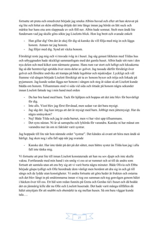 27
fortsatte att prata och omedvetet började jag smeka Albins huvud och efter att han skruvat på
sig lite och hittat en skön ställning dröjde det inte länge innan jag hörde en lätt suck och
märkte hur hans ena arm slappnade av och föll ner. Albin hade somnat. Stolt men ändå lite
fundersam vad jag skulle göra sökte jag Liselotts blick. Hon log brett och svarade enkelt
- Han gillar dig! Om det är okej för dig så kanske du vill följa med mig in och lägga
honom. Annars tar jag honom.
- Jag följer med dig. Synd att väcka honom.
Försiktigt reste jag mig och vi travade iväg in i huset. Jag såg genast likheten med Tildas hus
och utbyggnaden hade skickligt sammanfogats med det gamla huset. Albin hade sitt rum i den
nya delen och med köket som närmaste granne. Hans rum var stort och luftigt och leksakerna
låg så där hemtrevligt spridda över stora delar av golvet. Jag tassade därför försiktigt över
golvet och försökte undvika att trampa på både legobitar och mjukisdjur. Lyckligt och väl
framme vid sängen började Liselott försiktigt att ta av honom byxor och tröja och lirkade på
pyjamasen. Jag kunde sedan lägga ner honom i sängen och steg åt sidan så att Liselott kunde
bädda om honom. Tillsammans stod vi sida vid sida och tittade på honom några sekunder
innan Liselott fattade tag i min hand med orden
- Du har bra hand med barn. Tack för hjälpen och hoppas att det inte blev för besvärligt
för dig.
- Inte alls. Visst blev jag först förvånad, men sedan var det bara mysigt.
- Jag såg det. Jag kan intyga att det är mysigt med barn. Jobbigt men jättemysigt. Har du
några småsyskon?
- Nej! Både Tilda och jag är enda barnet, men vi har växt upp tillsammans.
- Det syns nästan. Ni är så samspelta och lyhörda för varandra. Kanske ni har månat om
varandra mer än om ni faktiskt varit systrar.
Jag hoppade till lite när hon nämnde ordet ”systrar”. Det kändes så ovant att höra men ändå så
härligt. Jag sken nog i alla fall upp när jag svarade
- Kanske det. Har inte tänkt på det på det sättet, men bättre syster än Tilda kan jag i alla
fall inte tänka mig.
Vi fortsatte att prat lite till innan Liselott konstaterade att han nu sov djupt och inte skulle
vakna. Fortfarande med min hand i sin smög vi oss ut ur rummet och ut till de andra som
fortsatt att samtala utan att ens bry sig att vi varit borta några minuter. Både Olivia och Ebba
började gäspa tydligt och Olle beordrade dem vänligt men bestämt att dra sig in och gå till
sängs och de lydde utan konstigheter. Vi andra fortsatte att göra heder åt frukten och ostarna
och det blev långt in på småtimmarna innan vi tog oss samman och tog genvägen genom hålet
i häcken över till oss. Ett hål som redan funnits på Greta och Gerdas tid i huset och då bodde
det en jämnårig kille där nu Olle och Liselott huserade. Det hade varit många tillfällen då
hålet utnyttjats för att snabbt och obemärkt ta sig mellan husen. Så om bara väggar kunde
tala….
 