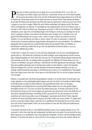 28
igg som en lärka stod Greta än en gång över oss och försökte få liv i oss. Det var
visserligen inte alltför tidigt, men eftersom vi planerade att dra oss till ett bad så gällde
det att passa på medan solen lyste och det fortfarande fanns några platser kvar att breda
ut filtarna på. Greta hade redan sett ut målet och det var ute på Alnön. Hon gillade det bättre
än att åka till Fläsian för där hade man E4an tätt inpå och dessutom vattnet mot norr och solen
i ryggen en stor del av dagen. Bättre då med Alnöns söderläge och lugnare miljö. Det fanns
minst tre badplatser att välja på. Vi skyndade på vår morgontoalett och åt lite frukost innan vi
stuvade in allt i bilen och drog iväg. Egentligen så kunde vi från övervåningen se de tilltänkta
stränderna, men vägen dit var betydligt längre och krokigare så det tog sin rundliga tid att nå
fram. Lyckligtvis kunde vi konstatera att det fanns gott om plats och vi bredde ut oss och
gjorde alla förberedelser för en dag i solen. Alla tre valde vi bikini som förstaval och så
sträckte vi ut oss på filtarna och njöt av solens värme. En efter en slumrade vi också till
eftersom de två senaste nätternas uppesittande ackumulerat ett visst sömnbehov. Ett välbekant
plingande från en glassbil som ivrigt försökte locka till sig kunder förde oss tillbaka ur
drömmarnas värld men istället för att ge efter för glassbilens locktoner drog vi oss ner i
vattnet för välbehövlig svalka.
Svalka fick vi också, för vattnet var inte alls lika inbjudande som de yttre omständigheterna
gjorde sken av. Det behövdes ytterligare ett antal soldagar innan temperaturen skulle komma
upp i riktigt behagliga tal, men skam den som ger sig. Vi plaskade pliktskyldigast omkring lite
och noterade att det inte var många andra som gjorde oss sällskap. De flesta andra som var i
vattnet var föräldrar som gick omkring i vattenbrynet och höll uppsikt på sina telningar. Några
halvstora grabbar plaskade runt en bit bort men sedan var det ödsligt i vattnet. På stranden
däremot trängdes fler och fler och alla försökte få fatt på så många solstrålar som det var
möjligt. Smått huttrandes återvände vi till filtarna och svepte in oss i handdukarna. Det dröjde
dock inte länge innan solen åter värmt upp oss och självmant fick oss att än en gång exponera
våra kroppar.
Medan vi snurrade runt, likt köttet på grillgallret, kunde vi se att det fanns ett antal ögon som
ivrigt spanade in våra sololjeglänsande kroppar och när som helst var beredda att både bildlig
och bokstavligt var redo att sätta tänderna i det gyllenbruna köttet. Det var ett gäng
tonårsgrabbar som oblygt placerat sig på perfekt fluktavstånd och som inte gjorde någon
hemlighet att det var vi tre som var deras huvudrätt denna dag. Vi kunde också höra en del
kommentarer kring oss och våra kroppar och jag kunde inte annat än le åt hur illa ställt det var
med deras iakttagelseförmåga. Samtidigt så blev jag också till viss del smickrad över deras
omdömen och sög åt mig orden som ett läskpapper. Jag kunde dock förstå Tildas stigande
irritation för deras nedvärderande kvinnosyn lyste lika starkt som solens strålar. Vi slapp dock
irritera oss på dem någon längre stund för en av grabbarna fick plötsligt för sig att han måste
hem och med en tupp mindre så blev de kvarvarande två inte alls lika tuffa och språksamma
som när de var tre.
Vi passade också på att äta av vår medförda matsäck innan vi än en gång sträckte ut oss. Nu
somnade vi dock inte utan låg och småpratade om både stort och smått. Lite då och då for min
blick upp mot en av grabbarna, men varje gång den snuddade vid hans vek han förläget undan
blicken. Vi fortsatte att njuta av solen och när vi än en gång, trots det svala vattnet, kände oss
P
 