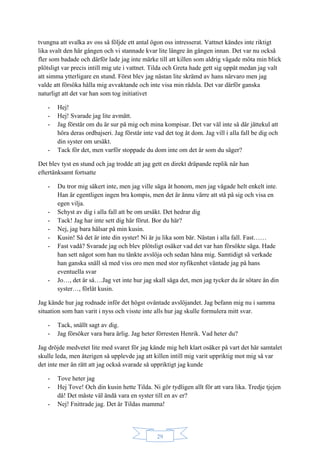 29
tvungna att svalka av oss så följde ett antal ögon oss intresserat. Vattnet kändes inte riktigt
lika svalt den här gången och vi stannade kvar lite längre än gången innan. Det var nu också
fler som badade och därför lade jag inte märke till att killen som aldrig vågade möta min blick
plötsligt var precis intill mig ute i vattnet. Tilda och Greta hade gett sig uppåt medan jag valt
att simma ytterligare en stund. Först blev jag nästan lite skrämd av hans närvaro men jag
valde att försöka hålla mig avvaktande och inte visa min rädsla. Det var därför ganska
naturligt att det var han som tog initiativet
- Hej!
- Hej! Svarade jag lite avmätt.
- Jag förstår om du är sur på mig och mina kompisar. Det var väl inte så där jättekul att
höra deras ordbajseri. Jag förstår inte vad det tog åt dom. Jag vill i alla fall be dig och
din syster om ursäkt.
- Tack för det, men varför stoppade du dom inte om det är som du säger?
Det blev tyst en stund och jag trodde att jag gett en direkt dräpande replik när han
eftertänksamt fortsatte
- Du tror mig säkert inte, men jag ville säga åt honom, men jag vågade helt enkelt inte.
Han är egentligen ingen bra kompis, men det är ännu värre att stå på sig och visa en
egen vilja.
- Schyst av dig i alla fall att be om ursäkt. Det hedrar dig
- Tack! Jag har inte sett dig här förut. Bor du här?
- Nej, jag bara hälsar på min kusin.
- Kusin! Så det är inte din syster! Ni är ju lika som bär. Nästan i alla fall. Fast……
- Fast vadå? Svarade jag och blev plötsligt osäker vad det var han försökte säga. Hade
han sett något som han nu tänkte avslöja och sedan håna mig. Samtidigt så verkade
han ganska snäll så med viss oro men med stor nyfikenhet väntade jag på hans
eventuella svar
- Jo…, det är så….Jag vet inte hur jag skall säga det, men jag tycker du är sötare än din
syster…, förlåt kusin.
Jag kände hur jag rodnade inför det högst oväntade avslöjandet. Jag befann mig nu i samma
situation som han varit i nyss och visste inte alls hur jag skulle formulera mitt svar.
- Tack, snällt sagt av dig.
- Jag försöker vara bara ärlig. Jag heter förresten Henrik. Vad heter du?
Jag dröjde medvetet lite med svaret för jag kände mig helt klart osäker på vart det här samtalet
skulle leda, men återigen så upplevde jag att killen intill mig varit uppriktig mot mig så var
det inte mer än rätt att jag också svarade så uppriktigt jag kunde
- Tove heter jag
- Hej Tove! Och din kusin hette Tilda. Ni gör tydligen allt för att vara lika. Tredje tjejen
då! Det måste väl ändå vara en syster till en av er?
- Nej! Fnittrade jag. Det är Tildas mamma!
 