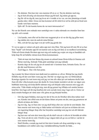 30
- Du skämtar. Hon kan inte vara mamma till en av er. Nej du skämtar med mig.
- Jag är helt allvarlig och dessutom börjar jag bli kall. Jag måste gå upp nu.
- Jag får väl tro dig då, men jag lovar att vi trodde ni tre var, om inte jämnåriga så ändå
ganska nära i ålder. Gissa om han kommer att bli störd över att ha stött på en brud som
kunde varit hans mamma.
- Själv då? Är det kanske henne du var mest intresserad av?
Nu var det Henrik som rodnade men samtidigt som vi sakta närmade oss stranden fann han
sig själv och svarade
- Lite kanske, men efter att ha tittat mer noggrant på er så var det dig jag gillar mest.
- Jag märkte det, men du undvek mina blickar.
- Mm, och det har jag inget svar på varför jag gjorde det.
Vi var nu uppe ur vattnet och gick sakta upp mot våra filtar. När jag kom till min filt så sa han
bara ”hejdå” och fortsatte upp till sin kamrat som nu låg och läste ur en medhavd serietidning.
Tilda och Greta tittade förvånat upp mot mig och medan jag svepte om mig en handduk och
kröp ihop för att behålla värmen kom första kommentaren
- Tänk att man inte kan lämna dig ensam en sekund innan första killen är framme och
flörtar med dig, fnittrade Tilda glatt samtidigt som jag rodnade
- Kanske dags att du och jag tar ett samtal när vi kommer hem, fortsatte Greta. Du vet
det där med blommor och bin.
- Äsch lägg av. Han ville bara prata.
Jag svarade lite låtsat irriterat men ändå med en underton av allvar. Riktigt hur jag skulle
förhålla mig till det som hänt visste jag inte. Det här var något jag inte var förberedd på.
Konstiga signaler for runt inom mig och jag var inte alls säker på vart tankarna skulle leda
fram till eller vilka konsekvenser det skulle få. Greta kände instinktivt att det var något som
bubblade inom mig och kröp därför närmare mig och började sakta massera min rygg och
mina axlar. Tilda tittade oroligt på mig, men då jag genast log tillbaka och smekte hennes
kind blev hon lugn och lät mig bearbeta det som surrade inom mig i lugn och ro. Greta var
dock mindre benägen att vänta utan ville gärna att jag började berätta.
- Gör dig ingen brådska, men jag tror det är bra om du försöker dela dina tankar med
oss. Kanske inte alltid som att det känns lättare att prata om det, men jag garanterar att
efteråt så känns det bättre.
- Jag tror dig. Jag vet bara inte var jag skall börja eller ens vad det är som händer. Det
bara snurrar runt inom mig av både tankar och känslor och just nu så känns det som
om ingenting hänger ihop eller har betydelse samtidigt som jag tror att allt faktiskt
hänger ihop.
- Jag kan ana vad som sker inom dig och du skall veta att vi alla tre är beredda att stötta
dig. Trots att det är svårt. Försök ta tag i någon tråd och ge oss en bild av vad det är
som snurrar inom dig.
- Skall försöka, svarade jag med ett litet skevt leende och drog samtidigt av mig
handduken och istället satte mig i skräddarställning framför de båda…
 