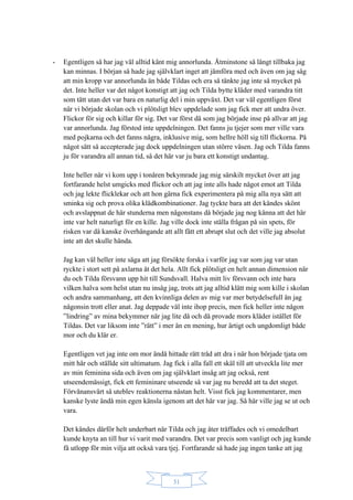 31
- Egentligen så har jag väl alltid känt mig annorlunda. Åtminstone så långt tillbaka jag
kan minnas. I början så hade jag självklart inget att jämföra med och även om jag såg
att min kropp var annorlunda än både Tildas och era så tänkte jag inte så mycket på
det. Inte heller var det något konstigt att jag och Tilda bytte kläder med varandra titt
som tätt utan det var bara en naturlig del i min uppväxt. Det var väl egentligen först
när vi började skolan och vi plötsligt blev uppdelade som jag fick mer att undra över.
Flickor för sig och killar för sig. Det var först då som jag började inse på allvar att jag
var annorlunda. Jag förstod inte uppdelningen. Det fanns ju tjejer som mer ville vara
med pojkarna och det fanns några, inklusive mig, som hellre höll sig till flickorna. På
något sätt så accepterade jag dock uppdelningen utan större väsen. Jag och Tilda fanns
ju för varandra all annan tid, så det här var ju bara ett konstigt undantag.
Inte heller när vi kom upp i tonåren bekymrade jag mig särskilt mycket över att jag
fortfarande helst umgicks med flickor och att jag inte alls hade något emot att Tilda
och jag lekte flicklekar och att hon gärna fick experimentera på mig alla nya sätt att
sminka sig och prova olika klädkombinationer. Jag tyckte bara att det kändes skönt
och avslappnat de här stunderna men någonstans då började jag nog känna att det här
inte var helt naturligt för en kille. Jag ville dock inte ställa frågan på sin spets, för
risken var då kanske överhängande att allt fått ett abrupt slut och det ville jag absolut
inte att det skulle hända.
Jag kan väl heller inte säga att jag försökte forska i varför jag var som jag var utan
ryckte i stort sett på axlarna åt det hela. Allt fick plötsligt en helt annan dimension när
du och Tilda försvann upp hit till Sundsvall. Halva mitt liv försvann och inte bara
vilken halva som helst utan nu insåg jag, trots att jag alltid klätt mig som kille i skolan
och andra sammanhang, att den kvinnliga delen av mig var mer betydelsefull än jag
någonsin trott eller anat. Jag deppade väl inte ihop precis, men fick heller inte någon
”lindring” av mina bekymmer när jag lite då och då provade mors kläder istället för
Tildas. Det var liksom inte ”rätt” i mer än en mening, hur ärtigt och ungdomligt både
mor och du klär er.
Egentligen vet jag inte om mor ändå hittade rätt tråd att dra i när hon började tjata om
mitt hår och ställde sitt ultimatum. Jag fick i alla fall ett skäl till att utveckla lite mer
av min feminina sida och även om jag självklart insåg att jag också, rent
utseendemässigt, fick ett femininare utseende så var jag nu beredd att ta det steget.
Förvånansvärt så uteblev reaktionerna nästan helt. Visst fick jag kommentarer, men
kanske lyste ändå min egen känsla igenom att det här var jag. Så här ville jag se ut och
vara.
Det kändes därför helt underbart när Tilda och jag åter träffades och vi omedelbart
kunde knyta an till hur vi varit med varandra. Det var precis som vanligt och jag kunde
få utlopp för min vilja att också vara tjej. Fortfarande så hade jag ingen tanke att jag
 