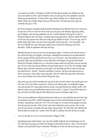 32
var annat än en kille, visserligen en kille som lika gärna kunde vara klädd som tjej
men som ändå var kille i själ och hjärta. Inte ens när jag fick alla tjejkläder i present
höjde jag på ögonbrynet. Tvärtom blev jag oerhört lycklig, för nu skulle jag inte
behöva låna mors kläder längre när jag väl kom hem. Nu hade jag mina egna att
använda när jag så ville.
De första tankarna att något ändå drastiskt förändrats kom faktiskt först när vi drog oss
ner på stan. Först var det mer som en kul grej att gå ut och shoppa, något jag aldrig
gjort tidigare, men när jag upptäckte att de vi mötte faktiskt tog mig för en tjej så
började tankarna fara och flyga. Likadant igår med grannarna. Jag blev ärligt förvånad
att de inte såg igenom mitt skal och insåg att jag faktiskt är kille. Även om jag, med er
hjälp, iklätt mig rollen som tjej så har jag ändå, tycker jag själv, varit mig själv. Jag
har inte förställt min röst eller gjort något annat utan det är ändå jag som finns
härunder. Ändå så uppfattar alla mig som tjej.
Missförstå mig nu inte och tro inte att jag ångrar något. Tvärtom så är det här som en
ljuv dröm för mig att få uppleva allt detta. Samtidigt så kommer det in andra känslor
också. Jag har hittills sett det här som lite av en ”kul grej”, men jag märker ju nu att
jag själv håller på att förändras och att detta blir allvarligare än jag trott det skulle
kunna bli. Kanske väldigt naivt av mig att tro något annat när jag beter mig så som jag
gör, för hur skall man kunna förklara att jag riktigt njöt av att se hur vårt solande hade
lämnat spår som bara normalt syns på tjejer och samtidigt på allvar mena att det jag
gör ändå bara är ”på kul”. Samma med hålen i öronen. Jag kan rada upp massor av
saker som jag nu inser säger emot mig själv och när sedan alla jag möter också bara
ser en tjej så börjar det snurra till det riktigt för mig.
Idag inser jag att Liselott pratade till mig på ett sätt som hon säkert inte skulle gjort om
det varit Tore som Albin somnat hos. Jag kan inte riktigt säga var skillnaden ligger,
men det pirrade till i mig redan när hon sa det, men jag förstod inte riktigt varför. Allt
detta är saker som jag fortfarande noterat som en del av ”grejen” att jag klätt mig som
tjej, men det som hänt idag har fått hjärnan att snurra ytterligare några varv.
Först var det grabbarnas oblyga kommentarer kring oss som märkligt nog inte fick mig
att skämmas som kille. Istället förargades jag över hur nedvärderande de såg på ”oss”
kvinnor. Jag betonar medvetet ”oss” för så vitt jag vet var detta första gången som jag
kom på mig att inte bara ”klä ut mig” utan även identifiera mig som tjej. Då var det
nära att jag nästan svimmade när jag insåg vad jag tänkt. Än värre blev det faktiskt när
Henrik bad om ursäkt ute i vattnet. Inte för själva ursäkten utan för det han sa sedan.
- Vad var det han sa som var så omvälvande? Frågade Tilda
- Egentligen inget märkvärdigt i sig, men det spädde ändå på mina funderingar en hel
del. Han bad som sagt om ursäkt och började sedan glida in på oss. Han var helt enkelt
nyfiken och jag förhöll mig avvaktande. Plötsligt så sa han att han tyckte jag var söt
 