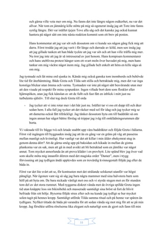 33
och gärna ville veta mer om mig. Nu fanns det inte längre någon osäkerhet, nu var det
allvar. När tom en jämnårig kille stötte på mig så ogenerat insåg jag att Tore inte fanns
synlig längre. Det var istället tjejen Tove alla såg och det kanske jag också kunnat
hantera på något sätt om inte nästa reaktion kommit som ett brev på posten.
Hans kommentar att jag var söt och dessutom om vi kunde ses någon gång fick mig att
darra. Först trodde jag att jag varit i för länge och darrade av köld, men sen insåg jag
att jag gillade tanken att han både tyckte att jag var söt och att han ville träffa mig mer.
Nu tror jag inte att jag är så intresserad av just honom. Hans kompisars kommentarer
och hans uteblivna protest hänger som ett svart moln över huvudet på mig, men hans
tankar om mig väckte något inom mig. Jag gillade helt enkelt att höra en kille säga så
om mig.
Jag tystnade och lät mina ord sjunka in. Kände mig också ganska tom inombords och behövde
lite tid för återhämtning. Både Greta och Tilda satt stilla och betraktade mig, men det var inga
konstiga blickar utan ömma och varma. Tystnaden var inte på något sätt besvärande utan mer
att den visade på respekt för mina synpunkter. Ingen viftade bort dem som floskler eller
hjärnspöken, utan jag fick känslan av att de fullt och fast fått en inblick i mitt just nu
turbulenta själsliv. Till slut tog dock Greta till orda
- Jag tycker att vi inte rotar mer i det här just nu. Istället tar vi oss ett dopp till och åker
sedan hem. I alla fall jag tycker att det räcker med sol för idag och jag tycker mig se
att damerna också fått tillräckligt. Jag tänker dessutom byta om till baddräkt så om
ingen annan har något bättre förslag så trippar jag iväg till omklädningsrummen där
borta.
Vi vaknade till liv bägge två och letade snabbt upp våra baddräkter och följde Greta i hälarna.
Först vid ingången till byggnaden insåg jag att än en gång var en gräns på väg att passeras
mellan manligt och kvinnligt. Hur vanligt var det att killar i min ålder obekymrat steg in
genom denna dörr? Att de gärna smög upp på baksidan och kikade in mellan de gistna
plankorna var en sak, men att gå in med avsikt att bli betraktad som en jämlike var något
annat. Tom mycket annorlunda än att prova kläder i en provhytt. Lite spänd blev jag över vad
som skulle möta mig innanför dörren med det magiska ordet ”Damer”, men i trygg
förvissning att jag tydligen ändå upplevdes som en trovärdig kvinnogestalt följde jag efter de
båda in.
Först var det lite svårt att se, för kontrasten mot det strålande solskenet utanför var högst
påtagligt. När ögonen vant sig så såg jag bara några mammor med sina halvstora barn som
höll på att byta om. De bara nickade vänligt mot oss och vi styrde stegen mot en för stunden
tom del av det stora rummet. Med ryggarna diskret vända mot de övriga spillde Greta ingen
tid utan knäppte loss sin bikinibehå och masserade samtidigt sina bröst så fort de blivit
befriade från sitt hölje. Byxorna följde strax efter och nu kunde jag tydligt se hur mycket
solen tagit på hennes kropp. Samtidigt utförde Tilda samma ritual och på henne var spåren än
tydligare. Nyfiket tittade de båda på varandra för att sedan vända sig mot mig för att se på min
kropp. Jag försökte utföra rörelserna lika elegant och naturligt som de gjort och fann till min
 