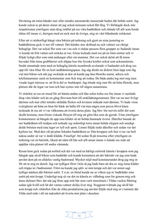 34
förvåning att mina händer mer eller mindre automatiskt masserade huden där behån suttit. Jag
kunde också se på deras miner att jag också minsann också fått färg. Vi förlängde dock inte
inspektionen ytterligare utan drog istället på oss våra baddräkter och rättade till allt som borde
rättas till innan vi, återigen med en nick mot de övriga, steg ut i det bländande solskenet.
Efter att vi nödtorftigt hängt våra bikinis på torkning och gjort en sista justering av
baddräkterna gick vi ner till vattnet. Det kändes stor skillnad nu och vattnet var riktigt
behagligt. Det var också fler som var i nu och vi måste passera flera grupper av badande innan
vi kunde nå fritt vatten och sträcka ut oss. Greta lockade med oss på en liten simtur och vi
följde lydigt efter som små andungar efter sin mamma. Det var också skönt att få rensa
huvudet från mina grubblerier och släppa loss lite fysiska krafter också som ackumulerats.
Smått utmattade men med en behaglig känsla inombords avslutade vi badandet och drog oss
upp till våra filtar för en kort andhämtningspaus. Jag såg direkt en diskret liten lapp som låg
vid min bikini och när jag vecklade ut den så kunde jag läsa Henriks namn, adress och
telefonnummer samt en kommentar som fick mig att rodna. De båda andra log mot mig men
visade inget intresse av att få ta del av budskapet. Jag tittade mig runt för att hitta Henrik, men
platsen där de legat var tom och han syntes inte till någon annanstans.
Vi sträckte ut oss en stund för att hämta andan och låta solen torka oss lite innan vi samlade
ihop våra kläder och än en gång försvann bort till omklädningsrummet. Det var nu mer livligt
därinne och mer eller mindre oklädda flickor och kvinnor stökade runt därinne. Vi hade vissa
svårigheter att hitta en liten bit bänk att hålla till vid men några som precis blivit klara
tecknade åt oss att vi var välkomna att överta deras plats. Jag blev lite nervös inför det som
skulle komma, men Greta viskade försynt till mig att göra lika som de gjorde. Utan ytterligare
kommentarer så hängde de upp sina kläder så att behån hamnade överst. Därefter hasade de
ner baddräkten till midjan och torkade sig ordentligt torra innan behån elegant och smidigt
dolde brösten med sina lager av tyll och spets. Linnet följde raskt därefter och sedan var det
kjolens tur. Med den väl på plats lirkades baddräkten av från kroppen och fast vi nu var helt
nakna under så var vi ändå klädda. Finurligt! Att sedan få på trosorna efter ytterligare en
torkning var en barnlek, likaså att rätta till hår och allt annat innan vi kände oss redo att
upplåta våra platser till andra väntande.
Resan hem gick sedan på nolltid och det var med en härligt euforisk känsla i kroppen som jag
hängde upp såväl bikini som baddräkt och kunde konstatera att det faktiskt var jag som hade
använt dem på en alldeles vanlig badstrand. Mycket nöjd med konstaterandet drog jag mig in
för att ta mig en dusch. Jag var tydligen först i kön så jag hade bara att dra av mig mina kläder
och trippa in i badrummet. Först nu kunde jag själv se min kropp och det var minst sagt
tydliga märken där bikinin suttit. T.o.m. en blind kunde nu se vilken typ av badkläder som
suttit på min kropp. Underligt nog så var det en känsla av välbehag som for genom mig och
ännu skönare blev det när jag löste upp mitt hår som varit innesluten i Tildas vackra flätning
sedan igår kväll och lät det varma vattnet skölja över mig. Noggrant tvättade jag såväl hår
som kropp och väldoften från de olika produkterna jag använt följde med mig ut i rummet där
Tilda stod redo i all sin nakenhet att överta min plats i duschen.
 