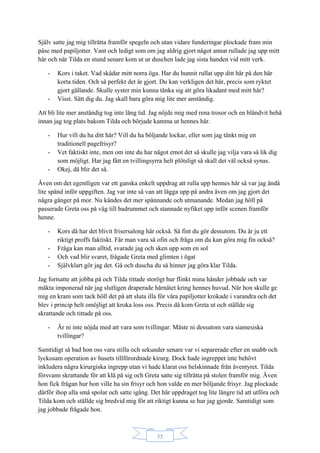 35
Själv satte jag mig tillrätta framför spegeln och utan vidare funderingar plockade fram min
påse med papiljotter. Vant och ledigt som om jag aldrig gjort något annat rullade jag upp mitt
hår och när Tilda en stund senare kom ut ur duschen lade jag sista handen vid mitt verk.
- Kors i taket. Vad skådar mitt norra öga. Har du hunnit rullat upp ditt hår på den här
korta tiden. Och så perfekt det är gjort. Du kan verkligen det här, precis som ryktet
gjort gällande. Skulle syster min kunna tänka sig att göra likadant med mitt hår?
- Visst. Sätt dig du. Jag skall bara göra mig lite mer anständig.
Att bli lite mer anständig tog inte lång tid. Jag nöjde mig med rena trosor och en bländvit behå
innan jag tog plats bakom Tilda och började kamma ut hennes hår.
- Hur vill du ha ditt hår? Vill du ha böljande lockar, eller som jag tänkt mig en
traditionell pagefrisyr?
- Vet faktiskt inte, men om inte du har något emot det så skulle jag vilja vara så lik dig
som möjligt. Har jag fått en tvillingsyrra helt plötsligt så skall det väl också synas.
- Okej, då blir det så.
Även om det egentligen var ett ganska enkelt uppdrag att rulla upp hennes hår så var jag ändå
lite spänd inför uppgiften. Jag var inte så van att lägga upp på andra även om jag gjort det
några gånger på mor. Nu kändes det mer spännande och utmanande. Medan jag höll på
passerade Greta oss på väg till badrummet och stannade nyfiket upp inför scenen framför
henne.
- Kors då har det blivit frisersalong här också. Så fint du gör dessutom. Du är ju ett
riktigt proffs faktiskt. Får man vara så ofin och fråga om du kan göra mig fin också?
- Fråga kan man alltid, svarade jag och sken upp som en sol
- Och vad blir svaret, frågade Greta med glimten i ögat
- Självklart gör jag det. Gå och duscha du så hinner jag göra klar Tilda.
Jag fortsatte att jobba på och Tilda tittade storögt hur flinkt mina händer jobbade och var
mäkta imponerad när jag slutligen draperade hårnätet kring hennes huvud. När hon skulle ge
mig en kram som tack höll det på att sluta illa för våra papiljotter krokade i varandra och det
blev i princip helt omöjligt att kroka loss oss. Precis då kom Greta ut och ställde sig
skrattande och tittade på oss.
- Är ni inte nöjda med att vara som tvillingar. Måste ni dessutom vara siamesiska
tvillingar?
Samtidigt så bad hon oss vara stilla och sekunder senare var vi separerade efter en snabb och
lyckosam operation av husets tillförordnade kirurg. Dock hade ingreppet inte behövt
inkludera några kirurgiska ingrepp utan vi hade klarat oss helskinnade från äventyret. Tilda
försvann skrattande för att klä på sig och Greta satte sig tillrätta på stolen framför mig. Även
hon fick frågan hur hon ville ha sin frisyr och hon valde en mer böljande frisyr. Jag plockade
därför ihop alla små spolar och satte igång. Det här uppdraget tog lite längre tid att utföra och
Tilda kom och ställde sig bredvid mig för att riktigt kunna se hur jag gjorde. Samtidigt som
jag jobbade frågade hon.
 