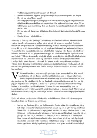 36
- Vad kan jag göra för dig när du gjort allt det här?
- Du skulle tex kunna lägga en tjusig makeup på mig och samtidigt visa hur du gör.
- Det gör jag gärna! Inget annat?
- Inte vad jag kommer på nu, men jag tycker det här är kul så jag gör det gärna utan att
ni behöver känna er skyldiga mig en gentjänst. Kul att kunna bidra med något. Ni har
väl förresten gjort mer för mig dom här dagarna. Jag kan knappt fatta att allt som hänt
faktiskt hänt.
- Det har hänt och du ser mer tillfreds nu. Har du hunnit ikapp dig själv kanske? frågade
Greta.
- Kanske. Känns i alla fall bättre.
Samtidigt så fäste jag sista spolen på Gretas huvud och fixade till hårnätet. Hon vände och
vred på huvudet och menade på att hon aldrig sett sitt hår så snyggt upprullat. Ett riktigt
mästerverk intygade hon och väntade med spänning på att se det färdiga resultatet när håret
torkat. På väg in till sitt rum bad hon oss två att gå ner i köket och oss börja med middagen.
Vi skulle ha stekt panerad rödspätta med alla tillbehör. Hungriga efter dagens alla händelser
behövde hon inte be oss två gånger utan vi drog på oss varsin klänning och skyndade sedan
ner i köket. Tilda tog kommandot och ledde arbetet på ett skickligt sätt. Hon fördelade arbetet
mellan oss och när Greta strax anslöt sig till oss fick hon sina arbetsuppgifter tilldelade.
Ljuvliga dofter spred sig snart i köket och det spädde på våra hungerkänslor ytterligare.
Väntan skulle dock inte bli alltför långvarig innan vi kunde ta ut maten i trädgården och slå
oss ner i den gamla syrenbersån som funnits redan på den tiden när Gerda och Greta bodde
här som barn.
i lät oss väl smaka av maten och njöt gott i den sköna sommarkvällen. Vårt samtal
handlade inte alls om dagens händelse vid badplatsen utan vi lät den saken bero.
Däremot så pratade vi desto mer om mitt minst sagt nyvaknade intresse för hår och
den kunskap jag fått på så kort tid. De var förvånade och samtidigt imponerade över hur lätt
jag gav mig i kast med uppgiften. Alla tre var vi spända på att se resultatet och lite otåligt
kollade vi av om håret var tillräckligt torrt. Vi visste dock att resultatet i hög grad var
beroende på hur torrt vi tillät håret att bli så därför avvaktade vi ännu en stund. Alla tre var vi
också överens om att vi nog var osedvanligt ”vackra” denna afton med våra papiljottförsedda
skallar.
Under vår väntan var det nästan ofrånkomligt att ändå komma tillbaka till eftermiddagens
händelser. Greta var den som tog upp tråden
- Jag tror jag förstår en del av hur du känner dig. Om jag tolkar dig rätt så har du aldrig
haft några svårigheter att prova andra sorters kläder. Jag vet ju själv hur jag och Gerda
lånade friskt av både mamma och pappa och inte blev det några rubriker för att vi kom
till skolan i en herrskjorta eller att någon av pappas kavajer hängde på våra axlar när vi
gick på fest. Det var ju coolt bara. Vi försökte ju också uppfostra er så att ni själva
både vågade och kunde ta egna beslut, något som ni båda också har varit duktiga på
under åren. Dina och Tildas ohämmade ombyteslekar ansåg vi vara ett exempel på
denna uppfostran. Vi såg inga konstigheter i detta utan tyckte att ni skötte det hela på
V
 