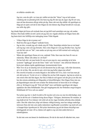37
ett alldeles utmärkt sätt.
Jag tror, som du själv var inne på, istället att den här ”leken” tog en helt annan
vändning när en jämnårig kille inte bara tog dig för den tjej du utgav dig för att vara,
utan att han dessutom oblygt stötte på dig. Hans sätt mot dig ställde väl egentligen en
fråga på sin spets och det är den frågan du inte känner dig riktigt beredd att svara på,
ens inför dig själv.
Jag tittade häpet på Greta och nickade bara att jag höll med samtidigt som jag vek undan
blicken. Hon hade träffat så mitt i prick att jag inte ens vågade erkänna att frågan fanns där.
Jag hann dock inte fullfölja min tankegång innan Tilda frågade
- Vilken fråga är det ni pratar om?
- Skall du eller jag ta frågan? undrade Greta.
- Jag tar den, svarade jag och vände mig till Tilda. Samtidigt sträckte hon ut sin hand
och tog tag i min och jag fortsatte. Den svåra frågan är vem jag försöker lura. Jag har
sett det här som en ”lek”, men andra ser på mig som en fullt normal och vanlig tjej.
Vem har rätt?
- Måste det egentligen finnas ett svar, undrade Tilda. Kan man inte bara få vara en
människa. Måste alla sättas in i ett fack?
- Du har helt rätt i att man borde få vara så som man är, men samtidigt så är hela
systemet ”uppbyggt” på att det finns ”män” och ”kvinnor”. Inte alltid det lättaste att
bryta mot sådana rigida uppfattningar, kommenterade Greta.
- Men Tove är ju så naturlig och så och dessutom har ju alla sagt, i alla tider dessutom,
att vi är så lika. Då, om det är sant, så är inte jag heller någon tjej alltså?
- Din retorik är kanske en smula färgad av din närhet till Tove, men visst kan man på
sitt sätt tycka så. Tyvärr så vet vi väldigt lite om hur folk reagerar. Jag kan ju också se,
inte minst efter den här dagen, hur lika ni båda är och agerar och det gör ju att alla inte
har den minsta anledning att ifrågasätta er könstillhörighet. Den frågan finns inte ens
på dagordningen utan det som orsakar fler diskussioner är huruvida ni är tvillingar
eller ej. Så långt är nog allt ”frid och fröjd” men vad händer egentligen när någon
upptäcker det rätta förhållandet. Hur går tongångarna då, hur förändras omgivningens
förhållande till Tove och oss andra?
Nu tycker jag inte vi skall överdriva för mycket och oroa oss mer än nödvändigt, men
visst är det bra att vi funderar kring dessa frågor. Viktigare, åtminstone för stunden, är
nog ändå att du Tove känner vårt stöd och att du vågar fortsätta utforska dina okända
sidor. Den här sidan kan ytligt sett kännas väldigt konstig, men hur många underliga
intressen finns det inte som andra människor regelbundet sysselsätter sig med och som
vi knappt höjer ögonbrynet åt. Då tycker åtminstone jag att det känns betydligt mer
näraliggande att man vill se, känna och uppleva sig som den andra halvan av
mänskligheten.
Se det inte som om ämnet är slutdiskuterat, för det är det med all säkerhet inte, men
 