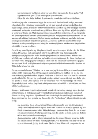 38
just nu är jag mer nyfiken på att se vad som döljer sig under alla dessa spolar. Vad
säger frisörskan själv. Är det inte dags att syna resultatet?
- Gärna för mig. Skönt ändå att få prata av sig, svarade jag och log mot de båda.
Helst hade jag velat krama om de bägge för att de var så förstående och härliga, men med
erfarenheten från ett tidigare kramkalas lät jag bli, men noterade att jag var skyldiga dem
några härliga kramar. Istället för att försvinna in i huset skyndade jag efter en spegel och mina
redskap och medan den nyutnämnda spegelhållaren Tilda satte sig tillrätta började jag plocka
ur spolarna ur Gretas hår. Med stigande intresse studerade hon mitt arbete och jag riktigt såg
hur spänningen ökade för varje spole som avlägsnades. När jag sedan borstade ut håret var det
som om solen fått en konkurrent. Med ett leende som kunde smälta vad som helst studerade
hon noga resultatet och uttryckte sitt gillande. Även Tilda tyckte att resultatet blev över
förväntan och började otåligt skruva på sig för att få möjlighet att abdikera som spegelhållare
och istället syna sin nya frisyr.
Greta lät sig motvilligt slita sig från platsen framför spegeln men gav till slut efter för Tildas
önskan. De skiftade plats och jag fick ett nytt huvud framför mig. Samma procedur
upprepades och jag blev inte heller den här gången besviken på reaktionen. Båda två var
helnöjda med resultatet och hade inte jag harklat mig och talat om att det fanns ytterligare ett
huvud att befria från papiljotter så hade de säkert stått där fortfarande och tittat in i spegeln.
Nu återvände de till verkligheten och utbytte några snabba blickar innan det blev bestämt att
Tilda skulle ta hand om mig.
Det tog en stund eftersom Tilda inte var så van, men jag lät henne hålla på och satt bara och
njöt av att bli ompysslad. När det blev dags att kamma ut frisyren bad hon om lite råd och
snart så kunde jag också studera frisyren. Precis som vi önskat så blev vi än mer lika varandra
nu när vi hade lika frisyrer. Jag visade dock på några sätt att kamma håret på som skulle göra
oss ganska så olika. Greta häpnade över hur olika vi då blev och funderade på om hennes
frisyr också gick att variera. Jag visade på några varianter och så höll vi på och lekte oss fram
till fler kombinationer.
Resten av kvällen satt vi ute i trädgården och pratade. Greta var inte ett dugg sämre än vi på
att låta tankarna få fritt spelrum och vi blandade allvarliga tankar med mycket humor och
fnittret var aldrig långt borta. Självklart så kom vi ofta in på allt som hänt på bara dessa få
dagar men även hur livet gestaltat sig för oss alla efter ”skilsmässan” tidigare i år diskuterades
livligt.
- Jag ångrar inte för en sekund att jag följde med mamma hit upp. Visst trivdes jag i
Vårby, men det här känns så mycket bättre. Det svåraste var att bryta upp från dig och
Gerda och det var många nätter då jag kröp upp i mammas säng för att det var så tomt
och ensamt i rummet. Nu har jag vant mig, men det kändes så himla skönt när du kom
och vi kunde vara tillsammans igen
- Även om jag inte gick in till mor så saknade jag dig också. Däremot så var jag ändå
lite fundersam hur det skulle bli när jag kom hit. Var du samma Tilda eller var det en
ny och främmande tjej jag skulle möta. Skulle vi hitta tillbaka till vårt gamla sätt att
 