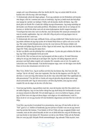 39
umgås och vara tillsammans eller hur skulle det bli. Jag var också rädd för att du
kanske inte ville ha mig i ditt rum längre.
- Vi diskuterade också det några gånger. Även jag undrade om du förändrats och kanske
inte längre ville bo i samma rum som en tonårstjej. Jag har ju ändå inrett det betydligt
mer tjejigt än vad det var möjligt i Vårby och du kanske skulle slå bakut. Jag ville
dock göra ett försök för vi hade det väldigt mysigt tillsammans. Jag insåg samtidigt att
det kunde vara förenat med andra problem. Misstänker att det inte är så vanligt att två
kusiner av skilda kön delar rum och att mina tjejkompisar skulle reagera konstigt.
Visserligen har dom inte varit så ofta här, men det kanske blir annat på sommaren när
man är mindre uppbunden. Jag var i alla fall villig att pröva och jag ångrar inte en
sekund att du bor i mitt rum.
- Vi diskuterade det som sagt, inflikade Greta, och jag stödde helt Tildas beslut även om
jag måste erkänna att jag nog tyckte att ni borde börja klara er själva och sova var för
sig. När sedan Gerda började prata om hur du visat intresse för hennes kläder och
planerade att hjälpa dig på traven så blev läget ett helt annat. Jag ville dock inte berätta
något för Tilda, utan jag lät saken bero.
- Så det var därför som du plötsligt blev så hjälpsam. Tyckte det gick alldeles för lätt ett
tag, log Tilda och klappade Greta på axeln
- Lätt och lätt. Det var bara att inse sig besegrad och låta er pröva. Ni skall förresten
aldrig tro att jag inte litade på er på något sätt. Jag har väl aldrig någonsin sett två
personer som haft sådan respekt och omtanke för varandra som ni två. En aspekt var
också den som Tilda nämnde. Vad skulle kompisar säga, men var det några som skulle
klara ut även den situationen så är det ni två.
Men Tore, förlåt Tove. Jag är nyfiken att höra hur du känner dig. Inte bara det där
vanliga ”det är väl okej” utan mer ingående. Hur har de här dagarna varit för dig? Är
det bara vi som styrt dig eller känner du att din vilja också fått råda? Hur uppfattade du
alla presenterna? Var det fult av Gerda och mig att påverka dig på detta minst sagt
okonventionella sätt? Jag är intresserad av att höra dig berätta, men jag har också
respekt för om du säger att du inte vill eller kan.
- Visst kan jag berätta, inga problem med det, men det kanske inte blir lika enkelt som
att ställa frågorna. Jag vet inte heller riktigt hur jag skall börja för fortfarande så surrar
en massa intryck åt olika håll. För att ändå lugna er, om ni nu behöver lugnas, så kan
jag väl först som sist säga att dessa dagar varit några av de underbaraste i mitt liv.
Bara så att ni vet om jag trasslar till min berättelse någonstans och den blir lite svårt att
följa.
Visst blev jag mycket överraskad över presenterna, men jag vill inte kalla att det var
”fult” gjort av er. Istället så funderade jag mer på hur ni kunde veta om att jag innerst
inne bar på den här önskan. Visst kände ni till att Tilda och jag swappade kläder med
varandra, men att det också betydde att det var en dold dröm hos mig att få känna mig
som tjej borde ni inte känna till. Dessutom var det ju inte förrän Tilda och du flyttade
från oss som jag själv började förstå sammanhanget. Jag saknade Tilda mycket, men
 