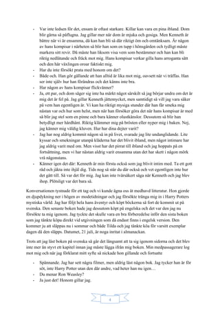 4
- Var inte ledsen för det, ensam är oftast starkare. Killar kan vara en pina ibland. Dom
blir gärna så påflugna. Jag gillar mer när dom är mjuka och gosiga. Men Kenneth är
bättre när vi är ensamma, då kan han bli så där riktigt öm och omtänksam. Är någon
av hans kompisar i närheten så blir han som en tupp i hönsgården och tydligt måste
markera sitt revir. Då måste han liksom visa vem som bestämmer och han kan bli
riktig nedlåtande och fräck mot mig. Hans kompisar verkar gilla hans arroganta sätt
och den här växlingen oroar faktiskt mig.
- Har du inte försökt prata med honom om det?
- Både och. Han gör gällande att han alltid är lika mot mig, oavsett när vi träffas. Han
ser inte själv hur han förändras och det känns inte bra.
- Har någon av hans kompisar flickvänner?
- Ja, ett par, och dom säger sig inte ha märkt något särskilt så jag börjar undra om det är
mig det är fel på. Jag gillar Kenneth jättemycket, men samtidigt så vill jag vara säker
på vem han egentligen är. Vi kan ha riktigt mysiga stunder där han får smeka mig
nästan var och hur som helst, men när han försöker göra det när hans kompisar är med
så blir jag stel som en pinne och bara känner olustkänslor. Dessutom så blir han
betydligt mer hårdhänt. Riktig klämmer mig på brösten eller nyper mig i baken. Nej,
jag känner mig väldig kluven. Hur har dina dejter varit?
- Jag har nog aldrig kommit någon så in på livet, svarade jag lite undanglidande. Lite
kyssar och smekningar utanpå kläderna har det blivit ibland, men något intimare har
jag aldrig varit med om. Men visst har det pirrat till ibland och jag hoppats på en
fortsättning, men vi har nästan aldrig varit ensamma utan det har skett i någon mörk
vrå någonstans.
- Känner igen det där: Kenneth är min första också som jag blivit intim med. Ta ett gott
råd och jäkta inte ihjäl dig. Tids nog så står du där också och vet egentligen inte hur
det gått till. Så var det för mig. Jag kan inte tvärsäkert säga när Kenneth och jag blev
ihop. Plötsligt var det bara så.
Konversationen tystnade för ett tag och vi kunde ägna oss åt medhavd litteratur. Hon gjorde
en djupdykning ner i högen av modetidningar och jag försökte tränga mig in i Harry Potters
mystiska värld. Jag har följt hela hans äventyr och köpt böckerna så fort de kommit ut på
svenska. Den senaste boken hade jag dessutom köpt på engelska och det var den jag nu
försökte ta mig igenom. Jag tyckte det skulle vara en bra förberedelse inför den sista boken
som jag tänkte köpa direkt vid utgivningen som då endast finns i engelsk version. Den
kommer ju att släppas nu i sommar och både Tilda och jag tänkte köa för varsitt exemplar
dagen då den släpps. Datumet, 21 juli, är noga inritat i almanackan.
Trots att jag läst boken på svenska så går det långsamt att ta sig igenom sidorna och det blev
inte mer än styvt ett kapitel innan jag måste lägga ifrån mig boken. Min medpassagerare log
mot mig och när jag förklarat mitt syfte så nickade hon gillande och fortsatte
- Spännande. Jag har sett några filmer, men aldrig läst någon bok. Jag tycker han är för
söt, inte Harry Potter utan den där andre, vad heter han nu igen…
- Du menar Ron Weasley?
- Ja just det! Honom gillar jag.
 