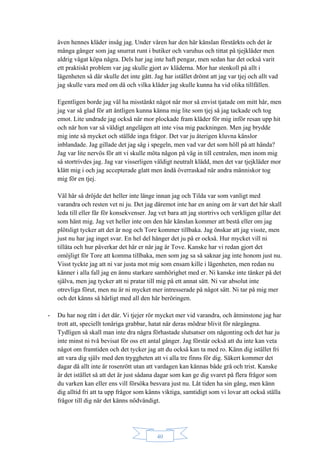 40
även hennes kläder insåg jag. Under våren har den här känslan förstärkts och det är
många gånger som jag snurrat runt i butiker och varuhus och tittat på tjejkläder men
aldrig vågat köpa några. Dels har jag inte haft pengar, men sedan har det också varit
ett praktiskt problem var jag skulle gjort av kläderna. Mor har stenkoll på allt i
lägenheten så där skulle det inte gått. Jag har istället drömt att jag var tjej och allt vad
jag skulle vara med om då och vilka kläder jag skulle kunna ha vid olika tillfällen.
Egentligen borde jag väl ha misstänkt något när mor så envist tjatade om mitt hår, men
jag var så glad för att äntligen kunna känna mig lite som tjej så jag tackade och tog
emot. Lite undrade jag också när mor plockade fram kläder för mig inför resan upp hit
och när hon var så väldigt angelägen att inte visa mig packningen. Men jag brydde
mig inte så mycket och ställde inga frågor. Det var ju återigen kluvna känslor
inblandade. Jag gillade det jag såg i spegeln, men vad var det som höll på att hända?
Jag var lite nervös för att vi skulle möta någon på väg in till centralen, men inom mig
så stortrivdes jag. Jag var visserligen väldigt neutralt klädd, men det var tjejkläder mor
klätt mig i och jag accepterade glatt men ändå överraskad när andra människor tog
mig för en tjej.
Väl här så dröjde det heller inte länge innan jag och Tilda var som vanligt med
varandra och resten vet ni ju. Det jag däremot inte har en aning om är vart det här skall
leda till eller får för konsekvenser. Jag vet bara att jag stortrivs och verkligen gillar det
som hänt mig. Jag vet heller inte om den här känslan kommer att bestå eller om jag
plötsligt tycker att det är nog och Tore kommer tillbaka. Jag önskar att jag visste, men
just nu har jag inget svar. En hel del hänger det ju på er också. Hur mycket vill ni
tillåta och hur påverkar det här er när jag är Tove. Kanske har vi redan gjort det
omöjligt för Tore att komma tillbaka, men som jag sa så saknar jag inte honom just nu.
Visst tyckte jag att ni var justa mot mig som ensam kille i lägenheten, men redan nu
känner i alla fall jag en ännu starkare samhörighet med er. Ni kanske inte tänker på det
själva, men jag tycker att ni pratar till mig på ett annat sätt. Ni var absolut inte
otrevliga förut, men nu är ni mycket mer intresserade på något sätt. Ni tar på mig mer
och det känns så härligt med all den här beröringen.
- Du har nog rätt i det där. Vi tjejer rör mycket mer vid varandra, och åtminstone jag har
trott att, speciellt tonåriga grabbar, hatat när deras mödrar blivit för närgångna.
Tydligen så skall man inte dra några förhastade slutsatser om någonting och det har ju
inte minst ni två bevisat för oss ett antal gånger. Jag förstår också att du inte kan veta
något om framtiden och det tycker jag att du också kan ta med ro. Känn dig istället fri
att vara dig själv med den tryggheten att vi alla tre finns för dig. Säkert kommer det
dagar då allt inte är rosenrött utan att vardagen kan kännas både grå och trist. Kanske
är det istället så att det är just sådana dagar som kan ge dig svaret på flera frågor som
du varken kan eller ens vill försöka besvara just nu. Låt tiden ha sin gång, men känn
dig alltid fri att ta upp frågor som känns viktiga, samtidigt som vi lovar att också ställa
frågor till dig när det känns nödvändigt.
 