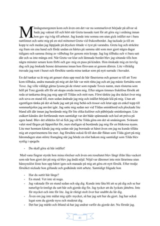 41
åndagsmorgonen kom och även om det var nu sommarlovet började på allvar så
hade jag vaknat till och hört när Greta tassade runt för att göra sig i ordning innan
hon gav sig iväg till arbetet. Jag kunde inte somna om utan gick istället ner i bara
nattlinnet och satte mig på en stol mittemot Greta vid frukostbordet. Jag tackade ja till en
kopp te och medan jag läppjade på drycken tittade vi tyst på varandra. Greta log och sträckte
sig fram sin ena hand och förde undan en hårtes på samma sätt som mor gjort några dagar
tidigare och samma ilning av välbehag for genom min kropp. Jag log tillbaka och vi bara satt
där och sa inte många ord. När Greta var klar och lämnade bordet blev jag sittande tills hon
några minuter senare kom förbi och gav mig en puss på kinden. Hon önskade mig en trevlig
dag och jag önskade henne detsamma innan hon försvann ut genom dörren. Lite villrådig
travade jag runt i huset och försökte samla mina tankar som på nytt surrade i huvudet.
En del tankar sa åt mig att genast sluta upp med de här fånerierna och genast se till att Tore
kom tillbaka, andra manade på mig att det här var mitt rätta jag och att jag måste fortsätta som
Tove. Jag ville väldigt gärna lyssna på de röster som ropade Toves namn, men rösterna som
höll på Tore gjorde allt för att skapa oreda inom mig. Efter någon timmes fruktlösa försök att
reda ut tankarna drog jag mig upp till Tildas och mitt rum. Först tänkte jag dra täcket över mig
och sova en stund till, men sedan ändrade jag mig och istället började klä på mig. Utan att
egentligen tänka på det så hade jag satt på mig behå och trosor och letat upp en enkel topp till
sommarkjolen jag använt igår. Jag satte mig sedan ner vid Tildas sminkbord och plockade lite
bland allt där innan jag bestämde mig för lite olika kulörer och påbörjade sminkningen. Lite
osäkert kändes det fortfarande men samtidigt var det både spännande och kul att pröva på
egen hand. Blev det alldeles fel så fick jag väl be Tilda göra om det så småningom. Svåraste
valet stod färgen på läppstiftet för, men slutligen så bestämde jag mig för en blekrosa nyans.
Lite mer hemtam kände jag mig sedan när jag borstade ut håret även om jag nu kunde tillåta
mig att experimentera lite mer. Jag försökte också få till den där flätan som Tilda gjort på mig
häromdagen utan större framgång när jag hörde en röst bakom mig samtidigt som Tilda blev
synlig i spegeln
- Du skall göra så här istället!
Med vana fingrar styrde hon mina rörelser och även om resultatet blev långt ifrån lika vackert
som när hon gjort det på mig så blev jag ändå nöjd. Nöjd var däremot inte min lärarinna utan
hänsynslöst löste hon upp håret igen och manade på mig att göra ett nytt försök. Efter tredje
försöket nickade hon gillande och godkände mitt arbete. Samtidigt frågade hon
- Har du suttit här länge?
- En stund. Vet inte så noga.
- Jag vaknade för en stund sedan och såg dig. Kunde inte låta bli att se på dig och se hur
naturligt kvinnligt du satt här och gjorde dig fin. Jag tycker att du lyckats jättebra. Inte
för mycket och inte för lite. Jag är riktigt stolt över hur snabbt du lär dig.
- Även om jag inte målat mig själv mycket, så har jag sett hur du gjort. Jag har också
legat som du gjorde nyss och studerat dig.
- Det har jag märkt och ibland så har jag undrat varför du gjorde det. Nu förstår jag.
M
 