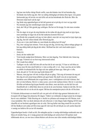 42
- Jag kan inte heller riktigt förstå varför, men det kändes inte fel att betrakta dig.
- Så kände inte heller jag det. Det var aldrig obehagligt att känna dina ögon. Lite grann
fantiserade jag väl att du var min kille och att du betraktade din flickvän. Blev du
förresten nöjd med vad du såg?
- Jag lärde mig uppenbarligen en hel del genom att se på dig så visst var jag nöjd.
- Nu menade jag inte sminkningen utan det andra!
- Jaså, det! Oh ja! Det gjorde jag verkligen. Du har en fin kropp. En sån man avundas
dig.
- När du säger så så ger du mig känslan att du redan då såg på mig med en tjejs ögon,
men samtidigt så säger du att de här tankarna kommit först nu?
- Jag förstår din synpunkt och jag vet inte säkert, men det var nog med en tjejs ögon jag
såg dig, fast då varken kände eller förstod jag det.
- Även om vi inte skall tänka så, men kände du aldrig lust till mig?
- Nej, inte vad jag kan minnas. Trots att jag sett dig, och du mig, naken många gånger så
har jag aldrig tänkt på dig på det sättet. Skillnad har det varit med andra tjejer i
klassen.
- Anna tex
- Jasså, du har märkt det!
- Vem kunde undgå dom blickarna. Men var inte ängslig. Tror faktiskt inte Anna tog
illa upp. Tvärtom så var hon nog intresserad också.
- Det visade hon aldrig!
- Tydligen vet du i alla fall inte allt om hur det är att vara tjej. Vi kan se och höra en
massa men för den skull behöver vi inte avslöja allt vi vet . Kan vara bra att tex hålla
en alltför överhettad kille lite lågt och inte späda på hans ego. Sånt gör vi ofta.
- Jaså, det gör ni! Är det mer jag borde känna till?
- Massor, men jag kan väl inte avslöja allt på en gång. Tids nog så kommer du nog att
lära dig ett och annat knep alldeles på egen hand. Du skall veta att en tjej kanske
betraktas som tillhörande det svaga könet, men i verkligheten så är det tvärtom, fast
det vet inte killarna. Det är vi, kära syster, som är det starkare könet. Det är vi som kan
få killar att bokstavligt krypa framför våra fötter, men det krävs en hel del list och
framförallt att vi alltid låter dom tro att de är de som beslutar. Sedan är det lätt, för tror
dom bara det så vet du att du segrat. Då kan du manipulera precis dit du vill ha dom.
Vi fortsatte diskussionen en stund till och var gott och väl halvvägs genom frukosten när vi
övergick till att lägga fast planerna för dagen. Vädret var strålande så något annat än ett dopp i
havet vore otänkbart. Tilda föreslog att vi skulle ta cyklarna och trampa ner till Fläsian, trots
vissa nackdelar. Det var dock närmare dit och eftersom vi inte längre hade tillgång till bil med
chaufför så var beslutet egentligen inte så svårt. Det tog heller inte lång stund för oss att fixa
till lite färdkost och sedan att försvinna upp till vårt rum för att klä på oss och samla ihop det
vi ansåg oss behöva för en tur till stranden.
Uppenbarligen borde vi haft en bil, för mängden prylar vi ansåg nödvändiga tenderade mer att
likna ett mindre berg, så vi insåg genast det nödvändiga att sortera bort CD-spelare med
tillhörande skivor, en stor trave olästa böcker och diverse mer eller mindre nödvändiga kläder.
 
