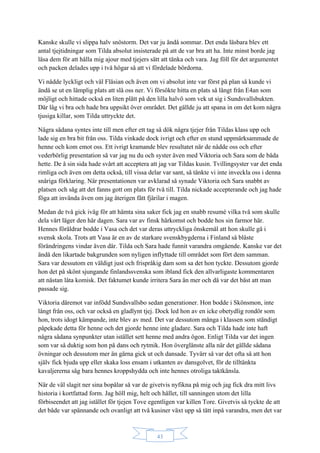 43
Kanske skulle vi slippa halv snöstorm. Det var ju ändå sommar. Det enda läsbara blev ett
antal tjejtidningar som Tilda absolut insisterade på att de var bra att ha. Inte minst borde jag
läsa dem för att hålla mig ajour med tjejers sätt att tänka och vara. Jag föll för det argumentet
och packen delades upp i två högar så att vi fördelade bördorna.
Vi nådde lyckligt och väl Fläsian och även om vi absolut inte var först på plan så kunde vi
ändå se ut en lämplig plats att slå oss ner. Vi försökte hitta en plats så långt från E4an som
möjligt och hittade också en liten plätt på den lilla halvö som vek ut sig i Sundsvallsbukten.
Där låg vi bra och hade bra uppsikt över området. Det gällde ju att spana in om det kom några
tjusiga killar, som Tilda uttryckte det.
Några sådana syntes inte till men efter ett tag så dök några tjejer från Tildas klass upp och
lade sig en bra bit från oss. Tilda vinkade dock ivrigt och efter en stund uppmärksammade de
henne och kom emot oss. Ett ivrigt kramande blev resultatet när de nådde oss och efter
vederbörlig presentation så var jag nu du och syster även med Viktoria och Sara som de båda
hette. De å sin sida hade svårt att acceptera att jag var Tildas kusin. Tvillingsyster var det enda
rimliga och även om detta också, till vissa delar var sant, så tänkte vi inte inveckla oss i denna
snåriga förklaring. När presentationen var avklarad så synade Viktoria och Sara snabbt av
platsen och såg att det fanns gott om plats för två till. Tilda nickade accepterande och jag hade
föga att invända även om jag återigen fått fjärilar i magen.
Medan de två gick iväg för att hämta sina saker fick jag en snabb resumé vilka två som skulle
dela vårt läger den här dagen. Sara var av finsk härkomst och bodde hos sin farmor här.
Hennes föräldrar bodde i Vasa och det var deras uttryckliga önskemål att hon skulle gå i
svensk skola. Trots att Vasa är en av de starkare svenskbygderna i Finland så blåste
förändringens vindar även där. Tilda och Sara hade funnit varandra omgående. Kanske var det
ändå den likartade bakgrunden som nyligen inflyttade till området som fört dem samman.
Sara var dessutom en väldigt just och frispråkig dam som sa det hon tyckte. Dessutom gjorde
hon det på skönt sjungande finlandssvenska som ibland fick den allvarligaste kommentaren
att nästan låta komisk. Det faktumet kunde irritera Sara än mer och då var det bäst att man
passade sig.
Viktoria däremot var infödd Sundsvallsbo sedan generationer. Hon bodde i Skönsmon, inte
långt från oss, och var också en gladlynt tjej. Dock led hon av en icke obetydlig rondör som
hon, trots idogt kämpande, inte blev av med. Det var dessutom många i klassen som ständigt
påpekade detta för henne och det gjorde henne inte gladare. Sara och Tilda hade inte haft
några sådana synpunkter utan istället sett henne med andra ögon. Enligt Tilda var det ingen
som var så duktig som hon på dans och rytmik. Hon överglänste alla när det gällde sådana
övningar och dessutom mer än gärna gick ut och dansade. Tyvärr så var det ofta så att hon
själv fick bjuda upp eller skaka loss ensam i utkanten av dansgolvet, för de tilltänkta
kavaljererna såg bara hennes kroppshydda och inte hennes otroliga taktkänsla.
När de väl slagit ner sina bopålar så var de givetvis nyfikna på mig och jag fick dra mitt livs
historia i kortfattad form. Jag höll mig, helt och hållet, till sanningen utom det lilla
förbiseendet att jag istället för tjejen Tove egentligen var killen Tore. Givetvis så tyckte de att
det både var spännande och ovanligt att två kusiner växt upp så tätt inpå varandra, men det var
 