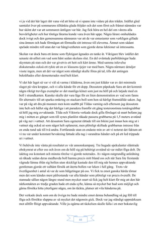 44
vi ju vid det här laget rätt vana vid att höra så vi spann inte vidare på den tråden. Istället gled
samtalet över på sommarens tilltänkta glada fröjder och det som först och främst nämndes var
hur skönt det var att sommaren äntligen var här. Jag fick höra en hel del om vårens alla
besvärligheter och hur töntiga lärarna kunde vara även här uppe. Några lärare omhuldades
dock ivrigt och den gemensamma nämnaren var att de var entusiaster som verkligen gillade
sina ämnen och hade förmågan att förmedla sitt intresse till eleverna. Ämnet som sådant
spelade mindre roll utan det var hängivenheten som gjorde deras lektioner så intressanta.
Skolan var dock bara ett ämne som flyktigast ägnades en tanke åt. Viktigare blev istället det
senaste skvallret om vad som hänt sedan skolans slut. En del oväntade parbildningar hade
skymtats på stan och det var givetvis ett hett och kärt ämne. Med samma inlevelse
diskuterades också ett rykte att en av klassens tjejer var med barn. Några närmare detaljer
visste ingen, men att det var något som ständigt skulle föras på tal, tills det antingen
bekräftades eller dementerades stod helt klart.
Vi det här laget så var vi väl så varma i kläderna, även om just kläder var av det minimala
slaget på våra kroppar, och vi alla kände för ett dopp. Dessutom påpekade Sara att det kommit
några riktigt trevliga exemplar av det manliga könet som just nu höll på och latjade med en
boll i strandkanten. Kanske skulle det vara läge för en liten demonstration av vad som fanns
för alternativ till att sparka omkring en stackars boll som hon så härligt framställde saken. Jag
var på väg att dra på munnen men kom snabbt på Tildas varning och eftersom jag dessutom
inte helt och hållet såg det härliga i att paradera framför ett gäng testeronstinna tonårsgrabbar
så höll jag mig avvaktande. Tilda och Viktoria verkade dock gilla förslaget så snart befann jag
mig i mitten av gänget som till synes planlöst råkade passera grabbarna på 1,5 meters avstånd
på väg ner i vattnet. Att dessutom Sara ogenerat rättade till sin bikini just innan hon steg ut i
vattnet såg också ut som något helt oplanerat, men plötsligt skiftade grabbarnas intresse från
en enda rund sak till två andra. Fortfarande utan en endaste min av att vi noterat det faktum att
vi nu var under konstant bevakning fattade alla tag i varandras händer och på ett led trippade
ut i vattnet.
Vi behövde inte vänta på resultatet av vår annonskampanj. Tre hugade spekulanter släntrade
obekymrat ut efter oss och även om de höll sig på behörigt avstånd så var målet föga dolt. De
iakttog oss konstant och minsta rörelse vi gjorde noterades. Av någon outgrundlig anledning
så råkade sedan deras medhavda boll hamna precis mitt bland oss och när Sara lite frestande
vägrade lämna ifrån sig bollen utan skickligt kastade den till mig när hennes uppvaktande
gentleman gjorde ett valhänt försök att återta bollen var leken i full gång. Trots vår
överlägsenhet i antal så var de som bålgetingar på oss. Vi fick ta emot ganska hårda törnar
men det som kändes mest påfrestande var alla händer som plötsligt var precis överallt. De
stannade sällan någon längre stund men mycket snart så fick jag helt klart för mig att den här
närkontakten av tredje graden hade ett enda syfte, känna så mycket bar hud som möjligt och
gärna försöka hitta ytterligare några, om än täckta, platser att vila händerna på.
Det verkade dock som om de övriga tre hade mindre emot denna behandling så jag föll till
föga och försökte slappna av så mycket det någonsin gick. Dock var jag ständigt uppmärksam
mot alltför flitigt uppvaktande. Ville ju ogärna att täckelsen skulle falla i en mer bokstavlig
 