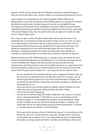 45
betydelse. Därför fick jag ständigt rätta till behåbanden som hade en speciell förmåga att
halka ner och tom låsa mina armar, men det verkade vara ett gemensamt problem för oss fyra.
Leken mattades av så småningom ett mer stillsamt badande inleddes. Eftersom jag
uppenbarligen var den ende nykomlingen i detta tillfälliga gäng så var jag givetvis ett högvilt.
Jag försökte, så gott det gick, att hålla en låg profil, men det var ett hopplöst företag.
Visserligen kom Tilda genast till min undsättning, men det blev ändå en hel del att förklara.
Uppenbarligen klarade jag korsförhöret med betyget godkänt och intresset för de andra ökade
i takt med att frågorna avtog. Snart var jag lika intressant som någon av de andra och ingen
var mer viktig än någon annan.
När vi drog oss upp ur vattnet ville gärna killarna följa med och dela filt med oss, men
framförallt Sara var bestämd och menade att de haft sitt roliga och att vi nu ville vara själva.
Lite ovilligt lommade dock killarna iväg och vi kunde sträcka ut oss på filtarna. Givetvis
kommenterades killarna flitigt men ingen framhölls mer än någon annan och snart var de
glömda och samtalet gled över mot andra intressanta frågor som var av intresse för
tonårstjejer. Jag kände mig absolut inte utanför som då jag under årens lopp fått stor
erfarenhet av vad kvinnor pratade om och deras sätt att diskutera så det här var inget nytt.
Däremot så hade jag vid fler tillfällen känt mig, av naturliga orsaker, lite utanför när väl så
intima kvinnospörsmål diskuterats vid vårt köksbord. Nu var situationen annorlunda och jag
var mer förstående inför frågorna. När därför samtalet åter gled in på den blivande
tonårsmamman och hennes situation så kom det att handla mycket om sex, samlevnad och hur
man bäst skyddade sig. Både Sara och Viktoria berättade att de haft samlag och tog P-piller
medan Tilda och jag lite generat erkände att vi varken gjort det ena eller tagit det andra.
- Var inte så ledsna för det, kommenterade Sara med sin sjungande finlandssvenska, jag
för min del är inte speciellt stolt över min förlorade oskuld. Nu är det gjort, men jag
hade lika gärna haft det ogjort. Det var inte alls så rosenskimrande och härligt som
novellerna ofta framställer det, fortsatte hon och nickade mot högen av tidningar som
låg spridda runt om oss.
- Jag är mest bitter över det sätt det skedde på, inflikade Viktoria. Faktiskt så var det
riktigt uselt gjort och jag kommer aldrig att förlåta den killen. Aldrig!
- Vad var det som hände? frågade jag.
- För min del så är det helt nyligen det skedde, inledde Sara. Det var på en av festerna
innan vi slutade på högstadiet. Vi hade fått lov att var i en sommarstuga och där
samlades ett gäng. Vi var lika många killar som tjejer och det hela började väldigt
trevligt. Vi lagade vår mat och redan då så började paren bildas. Vi trängdes i det
trånga köket och det var faktiskt riktigt mysigt med den här närkontakten. Vi slickade
av varandras fingrar och vänslades i största allmänhet.
Efter maten så blev det dans och jag vill faktiskt inte säga att vi var påverkade men lite
kändes nog vinet som vi druckit till maten. Inga större mängder drack i alla fall jag
men jag kände mig avslappnad och så. Lite vinglig kände jag mig så de högklackade
skorna åkte av och jag tassade runt barfota i min lätta sommarklänning. Min kavaljer
 