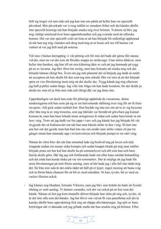 46
höll sig troget vid min sida och jag kan inte ens påstå att heller han var speciellt
påverkad. Mer påverkade var vi nog istället av stundens frihet och det kändes därför
inte speciellt konstigt när han började smeka mig över brösten. Tvärtom så blev jag
nog väldigt smickrad över hans uppmärksamhet och jag svarade med att utforska
honom. Det var inte speciellt svårt att lista ut att han började bli ordentligt upphetsad
så när han tog mig i handen och drog med mig ut ur huset och ner till bastun vid
vattnet så var jag helt med på noterna.
Väl inne i bastun återupptog vi vår petting och för min del hade det gärna fått stanna
vid det, men nu var det som att försöka stoppa en stridsvagn. Utan större åthävor, men
heller inte burdust, såg han till att min klänning åkte av och att jag hamnade på rygg
på en av lavarna. Jag blev först lite orolig, men han fortsatte att smeka mig och det
började kännas riktigt bra. Även om jag inte planerat det så började jag ändå så smått
att acceptera att han skulle bli den som tog min oskuld. Det var tom så att det började
spira en viss förväntning inom mig att det skulle ske. Trygg kände jag mig eftersom
jag haft p-piller sedan länge. Jag ville inte fråga om han hade kondom, för det skulle ju
direkt tas som ett ja från min sida och riktigt där var jag ännu inte.
Uppenbarligen var dock han redo för plötsligt upphörde de varsamma, sköna
smekningarna och han reste på sig ur sin halvsittande ställning över mig för att få fram
sin penis. Allt gick sedan oerhört fort. Han brydde sig inte ens om att ta av sig byxorna
eller låta mig ta av mig trosorna, som jag faktiskt var beredd att göra bara jag kunnat
komma åt, utan han bara lirkade mina stringtrosor åt sidan och sedan bara körde in sin
lem i mig. Trots att jag ändå var lite uppe i varv och jag kände hur jag började bli våt
så gjorde det så fruktansvärt ont när han utan känsla stötte in den i mig. Ni kan inte
ana hur ont det gjorde men han bad inte ens om ursäkt utan stötte vidare ett par tre
gånger innan han stannade upp i en konvulsion och började pumpa in sin säd i mig.
Nästan än värre blev det när han utmattad lade sig bredvid mig på laven och nöjt
stoppade undan sin numer slaka kompis och sedan knappt tittade på mig utan istället
började prata om hur kul han skulle ha på sommarlovet och allt som han och hans
familj skulle göra. Där låg jag och fortfarande hade ont efter hans omilda behandling
och det enda han kunde tänka på var sitt sommarlov. Det är möjligt att jag hade för
stora förväntningar på mitt första samlag, men så här hade jag i alla fall inte tänkt mig
det. Så från min sida är det enkla rådet att håll på er tjejer, ingen mening att hasta iväg
och ta första bästa chansen för att bli av med oskulden. Ni kan, tyvärr, bli av med en
vacker illusion också.
- Jag känner nog likadant, fortsatte Viktoria, men jag blev mer kränkt än hade ett fysiskt
obehag av mitt samlag. Vi känner varandra, och det var också på en fest som det
hände. Nästan så fort jag kom innanför dörren började han stöta på mig och, tyvärr, så
är det inte ofta som det händer. Jag har blivit van vid att få vara panelhöna och det är
kanske därför hans uppvaktning fick mig att släppa alla hämningar. Jag njöt av hans
beröringar när vi dansade och jag gillade starkt när han smekte mig på brösten. Efter
 