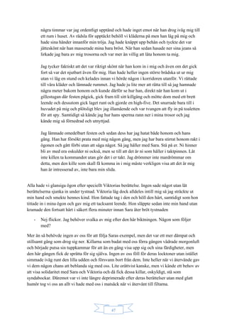 47
några timmar var jag ordentligt upptänd och hade inget emot när han drog iväg mig till
ett rum i huset. Av rädsla för upptäckt behöll vi kläderna på men han låg på mig och
hade sina händer innanför min tröja. Jag hade knäppt upp behån och tyckte det var
jätteskönt när han masserade mina bara bröst. När han sedan hasade ner sina jeans så
lirkade jag bara av mig trosorna och var mer än villig att låta honom ta mig.
Jag tycker faktiskt att det var riktigt skönt när han kom in i mig och även om det gick
fort så var det njutbart även för mig. Han hade heller ingen större brådska ut ur mig
utan vi låg en stund och kelades innan vi hörde någon i korridoren utanför. Vi rättade
till våra kläder och lämnade rummet. Jag hade ju lite mer att rätta till så jag hamnade
några meter bakom honom och kunde därför se hur han, direkt när han kom ut i
gillestugan där festen pågick, gick fram till sitt killgäng och mötte dom med ett brett
leende och dessutom gick laget runt och gjorde en high-five. Det snurrade bara till i
huvudet på mig och plötsligt blev jag illamående och var tvungen att fly in på toaletten
för att spy. Samtidigt så kände jag hur hans sperma rann ner i mina trosor och jag
kände mig så förnedrad och utnyttjad.
Jag lämnade omedelbart festen och sedan dess har jag hatat både honom och hans
gäng. Han har försökt prata med mig någon gång, men jag har bara stirrat honom rakt i
ögonen och gått förbi utan att säga något. Så jag håller med Sara. Stå på er. Ni hinner
bli av med era oskulder ni också, men se till att det är ni som håller i taktpinnen. Låt
inte killen ta kommandot utan gör det i er takt. Jag drömmer inte mardrömmar om
detta, men den kille som skall få komma in i mig måste verkligen visa att det är mig
han är intresserad av, inte bara min slida.
Alla hade vi glansiga ögon efter speciellt Viktorias berättelse. Ingen sade något utan lät
berättelserna sjunka in under tystnad. Viktoria låg dock alldeles intill mig så jag sträckte ut
min hand och smekte hennes kind. Hon fattade tag i den och höll den hårt, samtidigt som hon
tittade in i mina ögon och gav mig ett tacksamt leende. Hon släppte sedan inte min hand utan
kramade den fortsatt hårt i säkert flera minuter innan Sara åter bröt tystnaden
- Nej flickor. Jag behöver svalka av mig efter den här biktningen. Någon som följer
med?
Mer än så behövde ingen av oss för att följa Saras exempel, men det var ett mer dämpat och
stillsamt gäng som drog sig ner. Killarna som badat med oss förra gången vädrade morgonluft
och började putsa sin tuppkammar för att än en gång visa upp sig och sina färdigheter, men
den här gången fick de sprätta för sig själva. Ingen av oss föll för deras locktoner utan istället
simmade iväg runt den lilla udden och försvann bort från dem. Inte heller när vi återvände gav
vi dem någon chans att beblanda sig med oss. Lite orättvist kanske, men vi kände ett behov av
att visa solidaritet med Sara och Viktoria och då fick dessa killar, oskyldigt, stå som
syndabockar. Däremot var vi inte längre deprimerade efter deras berättelser utan med glatt
humör tog vi oss an allt vi hade med oss i matsäck när vi återvänt till filtarna.
 