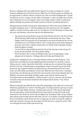 48
Resten av måndagen flöt iväg snabbt det blev dags för oss att dra oss hemåt om vi skulle
kunna ha middagen klar tills Greta kom hem. Både Sara och Viktoria gjorde oss sällskap och
på vägen kunde vi avlämna Viktoria vid hennes hus. Efter ett mindre kramkalas där vi lovade
varandra att ses även i morgon, oavsett vädret, så trampade vi vidare och nådde strax vårt hus.
Sara vinkade bara åt oss och trampade vidare in mot staden medan vi ledde in cyklarna på
gården samtidigt som grannen intill tittade ut genom ett fönster och hälsade glatt på oss.
Med gemensamma krafter, fast jag skall villigt erkänna att Tilda är bra mycket flinkare när
det gäller matlagning, hade vi i alla fall middagen klar när Greta kom hem. Hon hoppade
snabbt in i duschen och kom sedan ut till oss i syrenbersån. Till min förvåning var hennes hår
helt orört, trots duschen, och när hon såg min min förklarade hon.
- Jag satte på mig en duschmössa så jag inte skulle förstöra min frisyr. Du må tro att jag
fick beröm idag. Både kunder och arbetskamrater kommenterade min frisyr. Några
frågade vilken frissa jag gick till och jag kunde ju inte annat än berätta att det var mitt
syskonbarn som var konstnären bakom verket. Lustigt nog så antog också samtliga att
du är tjej, men de blev verkligen imponerade och verkade smått avundsjuka. Kanske
skulle du öppna en salong?
- Vet inte! Det är roligt att hålla på med mitt och ert hår, men jag vet inte om jag vill
pyssla med det på heltid. Tror det är ganska jobbigt.
- Det är det säkert. Det var bara en förflugen tanke, men nu är jag hungrig. Luktar
jättegott och ser läckert ut. Verkligen skönt att få sätta sig till dukat bord.
Tisdagen blev måndagen lik och vi fyra tjejer började nu känna varandra riktigt bra. Våra
diskussioner tog aldrig slut och alla upptänkliga ämnen passerade revy såväl när vi låg på
filtarna som ute i vattnet. Inga killar störde heller vår dag utan det var tjejsnack från morgon
till kväll. Först när vi började planera morgondagens äventyr så slog det mig att mor skulle
komma då. Jag tvingades konstatera att åtminstone jag ville stanna hemma för att ta emot
henne och Tilda ställde sig solidariskt vid min sida. Både Sara och Viktoria blev visserligen
lite besvikna, men förstod mig och mitt beslut. Sara uttryckte också att hon längtade efter sina
föräldrar, men att det skulle dröja ytterligare någon vecka innan de skulle komma hit.
Visserligen hade hon alla möjligheter i världen att själv ta sig över, men hon ville inte lämna
sin farmor ensam och dessutom så hade hon fler kompisar här än hemma i Vasa. Så hon
misströstade inte.
Däremot så började jag istället bli lite orolig inför morgondagen. Hur skulle mor ta emot mig?
Skulle hon gapskratta åt sin ”dotter” eller börja gråta. Visserligen hade hon gett mig en massa
tjejkläder men ändå. Kläder förresten, vad skulle jag ha på mig? Tilda såg min bekymrade
min och anade säkert vad den berodde på för hon slog armarna om mig och lovade att det
skulle gå bra. Hon skulle stå vid min sida och hjälpa mig. Hon påstod vidare att jag verkligen
hade anpassat mig suveränt och hon själv hade svårt att se Tore ibland. Visserligen kunde det
bli en överraskning i sig för Gerda, men det var något jag inte skulle oroa mig för. Istället så
skulle jag vara precis som jag varit dessa dagar och låta min mor se mig precis så här. Tilda
var övertygad om att hon skulle gilla det hon såg.
 