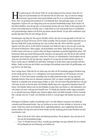 49
ur gärna jag än ville lita på Tilda så var det många nervösa timmar innan det var
dags att ta promenaden ner till stationen för att möta mor. Jag vet inte hur många
kreationer jag provade innan jag bestämde mig för en av sommarklänningarna vi
hittat. Den var gulrutig med markerat liv och böljande kjol. Det gulrutiga tyget var sytt på
diagonalen i kjolen och var riktigt ärtig mot min mycket brunbrända kropp. Helst skulle väl
den bäras behålös, men då jag inte var utrustad på samma sätt som Tilda så fick jag krypa till
korset och fortfarande ha en behå, men vi hade hittat en som man kunde byta ut axelbanden
mot genomskinliga sådana och då fick jag nästan samma känsla. Ett par lätta sandaletter med
ganska låg klack fick bli mitt slutliga skoval.
Sminkningen tog lång tid. Hur jag än försökte så blev det inte så som jag tänkt så till slut var
jag tvungen att krypa till korset och be Tilda om hjälp. Hon lyssnade in mina önskemål om en
lätt men ändå fullt synlig sminkning och vips så fanns den där. Mest nöjd blev jag med
ögonen som blev precis så där läckert inramade men ändå inte såg ut som om jag var på väg
till största kvällsfesten. Mina naglar, såväl på händer som fötter, hade fått sig sin duvning
kvällen innan och lyste nu vackert röda och färgen matchade nu perfekt läppstiftets glans. Till
kreationen hade jag också hittat passande smycken och jag kunde inte låta bli att leka med de
dinglande stora ringarna jag hade i mina öron. Det gav en vällustkänsla i hela kroppen när de
slog mot min kind och när jag såg mig i spegeln så var jag mer än nöjd med hur jag såg ut.
Precis så här såg en välklädd och självsäker tonårstjej ut så det fanns inget konstigt med den
bilden. Ändå var det just den bilden som återigen förvandlade mina knän till geléklumpar och
jag fick lov att sätta mig.
Som vanligt fanns Tilda där för att stötta mig och efter att för hundrade gången försäkrat mig
att det skulle gå bra steg vi ut i verkligheten och tog promenaden ner för backarna och mot
stationen. Vi kom fram nästan samtidigt med att tåget påannonserades och jag såg med
blandade känslor fram mot de närmaste minuterna. Det var ingen svårighet att upptäcka mor
bland de avstigande trots att perrongen fylldes av alla. All nervositet flög plötsligt bort och jag
ville bara nå mor så fort det gick och försökte därför bana min väg genom trängseln fram till
henne. Det kändes nästan som om det bildades en gata fram mot henne av alla människor som
vek undan och strax stod jag mitt framför mor. Vi tittade på varandra under några tusendelar
av en sekund innan jag slängde mig i hennes öppna famn och både kramade och blev kramad.
Det verkade som om vi hade varit åtskilda ett helt liv och på något sätt kändes det precis just
så.
Perrongen avfolkades snabbt och plötsligt stod vi tre där alldeles ensamma och tittade på
varandra med blossande kinder. Jag var lycklig att se mor och hon strålade av lycka att se mig
också. Tilda fick också sin beskärda del av uppmärksamheten, men oupphörligt återvände
hennes blickar till mig och med ett brett leende och lätt skakning på huvudet försökte hon klä
sina känslor i ord
- Men så fin du är! Och vilken söt klänning du hittat. Du är jättesöt i den och den är så
fin mot din brunbrända kropp.
- Tack! Vi hittade den på Cubus, svarade jag samtidigt som jag rodnade när mor rättade
till axelbandet på min klänning som halkat ner.
H
 