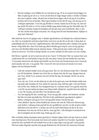 50
- Det har tydligen varit tillfälle för sol och bad ser jag. Ni är så vackert bruna bägge två.
Men så glad jag är att se er. Även om det bara är några dagar sedan vi skildes så känns
det som evigheter sedan. Mycket har ju hänt dessa dagar också och jag är så nyfiken
att höra allt ni har att berätta. Mina ögon berättar en hel del för mig, och det jag ser är
verkligen spännande. Visst har jag förstått av Gretas samtal att du för dig väl, men att
jag skulle bli mött av två så vackert klädda unga damer hade jag inte föreställt mig. Ni
verkligen utstrålar mogen kvinnlighet och det gör mig varm inombords. Men vi ska
väl inte stå här hela dagen och prata. Nu vill jag hem till mitt barndomshem. Hjälper ni
mig med väskorna?
Mor behövde inte be två gånger utan vi delade upp bördorna och började dra väskorna bakom
oss. Det var så praktiskt med dessa hjulväskor och även om det lät en del när vi drog dem så
underlättade det till en hel del i uppförsbackarna. Mor höll mig hela tiden i handen och jag lät
henne villigt hålla den. Som Tore hade jag säkert försökt gjort mig fri, men nu log jag bara
mot mor och försökte hålla mig än närmare henne. Tilda gick på mors andra sida och såg
också ut att trivas. Vår lilla ovanliga familj var nu åter samlad och det mesta var som vanligt.
Det första vi gjorde var att ta med mor på en tur i huset. Vi förresten! Det var snarare hon som
visade huset för oss och berätta livligt om allt som skett i huset när hon bodde här som barn.
Vi lyssnade intresserat och riktigt såg framför oss hur Greta och Gerda huserat runt i huset på
motsvarande sätt som vi nu gjorde. När vi kom till vårt rum så kom ett leende över mors
läppar och hon började berätta
- I det här rummet bodde Greta och jag också. Det var vårt flickrum ända tills vi flyttade
ner till Stockholm. Jättekul att ni bor här nu. Känns helt rätt för mig. Hoppas bara att
inte Tore, förlåt Tove, kommit och rört till det för dig. Du började väl bli van att ha
eget rum?
- Van och van. Visst var det skönt på ett sätt att ha eget rum, men det kändes ändå tomt.
Jag hade själv bestämt att Tore skulle bo inne hos mig, ifall han själv ville det förstås,
och så blev det. Sedan att Tore knappast hann in i rummet innan Tove gjorde entré har
i och för sig inte ändrat på något men känns ändå väldigt bra. Jag blir bara lite rädd att
vi styr för mycket och inte låter Tore bestämma själv.
- Var inte ängslig för det, svarade jag. Även om jag själv undrar och funderar vad det
bär hän så tvekar jag ändå inte. Det här är det underbaraste jag någonsin upplevt.
Känns verkligen som jag är Tove och jag gillar henne och det hon gör.
- Låter jättebra! Jag har också funderat på samma sätt som du Tilda och eftersom jag
satte bollen i rullning så har jag haft än mer grubblerier om det var rätt att göra så här.
Självklart så är det ditt liv vi pratar om och du skall alltid känna att det är du som
bestämmer över hur du vill leva ditt liv, men jag blev i alla fall glatt överraskad över
din kvinnlighet när du mötte mig. Hade jag inte vetat….
Mor avslutade aldrig meningen innan jag kröp in i hennes öppna famn och gav henne en mjuk
men innerlig kram. Hon besvarade min kram och smekte mig lätt över huvudet. Jag kände
också hur hon snyftade till och torkade bort en tår ur ögat något som jag själv också gjorde.
När hon sedan frigjorde sig från mitt grepp fluffade hon till mitt hår lite innan hon fortsatte
 