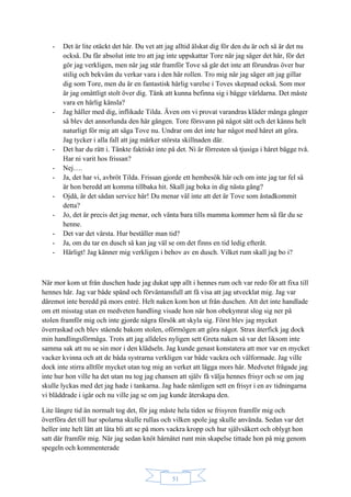 51
- Det är lite otäckt det här. Du vet att jag alltid älskat dig för den du är och så är det nu
också. Du får absolut inte tro att jag inte uppskattar Tore när jag säger det här, för det
gör jag verkligen, men när jag står framför Tove så går det inte att förundras över hur
stilig och bekväm du verkar vara i den här rollen. Tro mig när jag säger att jag gillar
dig som Tore, men du är en fantastisk härlig varelse i Toves skepnad också. Som mor
är jag omåttligt stolt över dig. Tänk att kunna befinna sig i bägge världarna. Det måste
vara en härlig känsla?
- Jag håller med dig, inflikade Tilda. Även om vi provat varandras kläder många gånger
så blev det annorlunda den här gången. Tore försvann på något sätt och det känns helt
naturligt för mig att säga Tove nu. Undrar om det inte har något med håret att göra.
Jag tycker i alla fall att jag märker största skillnaden där.
- Det har du rätt i. Tänkte faktiskt inte på det. Ni är förresten så tjusiga i håret bägge två.
Har ni varit hos frissan?
- Nej….
- Ja, det har vi, avbröt Tilda. Frissan gjorde ett hembesök här och om inte jag tar fel så
är hon beredd att komma tillbaka hit. Skall jag boka in dig nästa gång?
- Ojdå, är det sådan service här! Du menar väl inte att det är Tove som åstadkommit
detta?
- Jo, det är precis det jag menar, och vänta bara tills mamma kommer hem så får du se
henne.
- Det var det värsta. Hur beställer man tid?
- Ja, om du tar en dusch så kan jag väl se om det finns en tid ledig efteråt.
- Härligt! Jag känner mig verkligen i behov av en dusch. Vilket rum skall jag bo i?
När mor kom ut från duschen hade jag dukat upp allt i hennes rum och var redo för att fixa till
hennes hår. Jag var både spänd och förväntansfull att få visa att jag utvecklat mig. Jag var
däremot inte beredd på mors entré. Helt naken kom hon ut från duschen. Att det inte handlade
om ett misstag utan en medveten handling visade hon när hon obekymrat slog sig ner på
stolen framför mig och inte gjorde några försök att skyla sig. Först blev jag mycket
överraskad och blev stående bakom stolen, oförmögen att göra något. Strax återfick jag dock
min handlingsförmåga. Trots att jag alldeles nyligen sett Greta naken så var det liksom inte
samma sak att nu se sin mor i den klädseln. Jag kunde genast konstatera att mor var en mycket
vacker kvinna och att de båda systrarna verkligen var både vackra och välformade. Jag ville
dock inte stirra alltför mycket utan tog mig an verket att lägga mors hår. Medvetet frågade jag
inte hur hon ville ha det utan nu tog jag chansen att själv få välja hennes frisyr och se om jag
skulle lyckas med det jag hade i tankarna. Jag hade nämligen sett en frisyr i en av tidningarna
vi bläddrade i igår och nu ville jag se om jag kunde återskapa den.
Lite längre tid än normalt tog det, för jag måste hela tiden se frisyren framför mig och
överföra det till hur spolarna skulle rullas och vilken spole jag skulle använda. Sedan var det
heller inte helt lätt att låta bli att se på mors vackra kropp och hur självsäkert och oblygt hon
satt där framför mig. När jag sedan knöt hårnätet runt min skapelse tittade hon på mig genom
spegeln och kommenterade
 