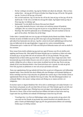52
- Du har verkligen utvecklats. Jag såg hur flyhänt och säkert du arbetade . Men en liten
undran bara – när jag går till frissan så brukar hon fråga hur jag vill ha det. Det gjorde
inte du. Vet du så väl hur jag vill ha det?
- Det var helt medvetet. Jag vet inte hur du vill ha det, bara att jag vet hur jag vill att du
skall ha det. Vi får väl se om både du och jag blir nöjda. Jag hoppas kunna ge dig en
frisyr jag såg i en tidning i går.
- Spännande! Var det därför du liksom försvann bort ibland?
- Ja, jag måste återkalla frisyren i mitt minne och omforma minnet till praktisk
verklighet. Det var svårare än jag trott så just nu vet jag faktiskt inte om jag lyckats.
- Skickligt. Det skall bli spännande att se fortsättningen. Oavsett resultatet så har du
gjort ett bra arbete. Det känns bra så här långt.
Under tiden vi pratade hade mor rest sig upp och började plocka bland sina kläder. Medan vi
fortsatte att prata så klädde mor på sig inför mina ögon och jag förundrades över hur
självsäkert hon hanterade min närvaro. Jag blev också involverad i påklädningen då hon bad
mig om hjälp med att dra upp dragkedjan i ryggen på sin vackra sommarklänning.
Tillsammans gick vi sedan ner till Tilda som höll på att förbereda maten och som nu skulle få
lite assistans.
Strax innan Greta skulle anlända tog jag med mor upp till hennes rum för att slutföra mitt
uppdrag med hennes hår. Med spänd förväntan började jag ta ut spolarna ur håret och redan
nu kunde jag se att jag tänkt rätt och att lockarna föll så som jag önskade. När jag sedan
började borsta ut håret mötte jag mors blick i spegeln och hon sken i kapp med solen. Stolt
konstaterade jag att den tänkta frisyren som sett så vacker ut i tidningen också passade mors
ansikte väldigt bra och av döma av mors miner så gillade hon det hon såg. Precis som jag
rättade till de sista hårstråna hörde vi hur Greta kom hem och vi gjorde oss redo att gå ner.
Först fick jag dock en jättekram av mor och en kyss på kinden som tack.
Ännu mer uppskattning fick jag indirekt då Greta fick syn på sin tvillingsyster och fullkomligt
tappade hakan. Strax återfick hon dock tillbaka alla sina förmågor och kramade hjärtligt om
henne samtidigt som hon ivrigt uttryckte sitt gillande hur systern såg ut. Hon kastade också en
uppskattande blick åt mig som faktiskt fick mig att rodna. När alla hälsningsprocedurer var
avklarade följde vi den numer vanliga rutinen och försåg oss av maten och klev ut i
trädgården.
En kortare repris av dagens händelser blev till en del av anrättningen och sedan fortsatte vi av
bara farten och pratade om allt som hänt från att Greta och Tilda flyttade upp hit och tills mor
gjorde sällskapet komplett igen. Plötsligt kom mor på något och ursäktade sig innan hon
försvann in i huset. Efter en kort stund kom hon tillbaka och hade en liten kasse med sig.
Lugnt satte hon sig tillrätta och ordnade till klänningen innan hon tog till orda
- Visserligen har vi ju firat era födelsedagar redan, men jag tyckte att jag också ville
vara med om lite firande så jag kunde inte motstå frestelsen att inhandla dessa två
paket. Grattis på födelsedagen säger jag till våra gemensamma döttrar och samtidigt
önskar jag er en härlig sommar.
 
