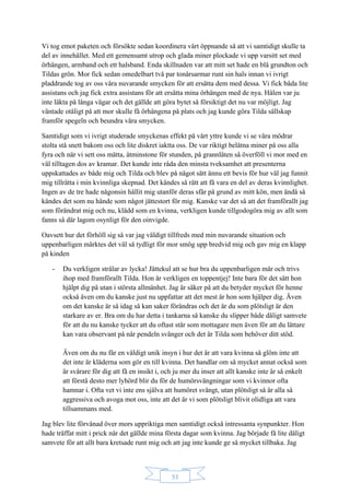 53
Vi tog emot paketen och försökte sedan koordinera vårt öppnande så att vi samtidigt skulle ta
del av innehållet. Med ett gemensamt utrop och glada miner plockade vi upp varsitt set med
örhängen, armband och ett halsband. Enda skillnaden var att mitt set hade en blå grundton och
Tildas grön. Mor fick sedan omedelbart två par tonårsarmar runt sin hals innan vi ivrigt
pladdrande tog av oss våra nuvarande smycken för att ersätta dem med dessa. Vi fick båda lite
assistans och jag fick extra assistans för att ersätta mina örhängen med de nya. Hålen var ju
inte läkta på långa vägar och det gällde att göra bytet så försiktigt det nu var möjligt. Jag
väntade otåligt på att mor skulle få örhängena på plats och jag kunde göra Tilda sällskap
framför spegeln och beundra våra smycken.
Samtidigt som vi ivrigt studerade smyckenas effekt på vårt yttre kunde vi se våra mödrar
stolta stå snett bakom oss och lite diskret iaktta oss. De var riktigt belåtna miner på oss alla
fyra och när vi sett oss mätta, åtminstone för stunden, på grannlåten så överföll vi mor med en
väl tilltagen dos av kramar. Det kunde inte råda den minsta tveksamhet att presenterna
uppskattades av både mig och Tilda och blev på något sätt ännu ett bevis för hur väl jag funnit
mig tillrätta i min kvinnliga skepnad. Det kändes så rätt att få vara en del av deras kvinnlighet.
Ingen av de tre hade någonsin hållit mig utanför deras sfär på grund av mitt kön, men ändå så
kändes det som nu hände som något jättestort för mig. Kanske var det så att det framförallt jag
som förändrat mig och nu, klädd som en kvinna, verkligen kunde tillgodogöra mig av allt som
fanns så där lagom osynligt för den oinvigde.
Oavsett hur det förhöll sig så var jag väldigt tillfreds med min nuvarande situation och
uppenbarligen märktes det väl så tydligt för mor smög upp bredvid mig och gav mig en klapp
på kinden
- Du verkligen strålar av lycka! Jättekul att se hur bra du uppenbarligen mår och trivs
ihop med framförallt Tilda. Hon är verkligen en toppentjej! Inte bara för det sätt hon
hjälpt dig på utan i största allmänhet. Jag är säker på att du betyder mycket för henne
också även om du kanske just nu uppfattar att det mest är hon som hjälper dig. Även
om det kanske är så idag så kan saker förändras och det är du som plötsligt är den
starkare av er. Bra om du har detta i tankarna så kanske du slipper både dåligt samvete
för att du nu kanske tycker att du oftast står som mottagare men även för att du lättare
kan vara observant på när pendeln svänger och det är Tilda som behöver ditt stöd.
Även om du nu får en väldigt unik insyn i hur det är att vara kvinna så glöm inte att
det inte är kläderna som gör en till kvinna. Det handlar om så mycket annat också som
är svårare för dig att få en insikt i, och ju mer du inser att allt kanske inte är så enkelt
att förstå desto mer lyhörd blir du för de humörsvängningar som vi kvinnor ofta
hamnar i. Ofta vet vi inte ens själva att humöret svängt, utan plötsligt så är alla så
aggressiva och avoga mot oss, inte att det är vi som plötsligt blivit olidliga att vara
tillsammans med.
Jag blev lite förvånad över mors uppriktiga men samtidigt också intressanta synpunkter. Hon
hade träffat mitt i prick när det gällde mina första dagar som kvinna. Jag började få lite dåligt
samvete för att allt bara kretsade runt mig och att jag inte kunde ge så mycket tillbaka. Jag
 