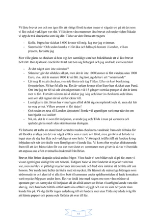 55
Vi läste brevet om och om igen för att riktigt förstå texten innan vi vågade tro på att det som
vi läst också verkligen var rätt. Vi lät även våra mammor läsa brevet och under tiden fiskade
vi upp de två checkarna som låg där. Tilda var den första att reagera
- Kolla. Pappa har skickat 1.000 kronor till mig. Jag tror jag svimmar.
- Samma här! Och sedan kanske vi får åka och hälsa på honom i London, vilken
present, fortsatte jag
Mor ville gärna se checken så hon tog den samtidigt som hon bekräftande att vi läst brevet
helt rätt. Hon tystnade emellertid tvärt när hon såg beloppet och jag undrade vad som hänt
- Är det något som inte stämmer?
- Stämmer gör det alldeles säkert, men det är inte 1000 kronor ni fått vardera utan 1000
Euro, dvs. det är snarare 9000 kr ni fått. Jag tror jag deltar i ert ”svimmande”
- Låt mig få se på checken, svarade Greta och tog Tildas. Efter en kort besiktning
fortsatte hon. Ni har fel alla tre. Det är varken kronor eller Euro han skickat utan Pund.
Om inte jag tar fel så står den någonstans vid 13 gånger svenska pengar så det är ännu
mer ni fått. Fortsätt svimma ni så sticker jag iväg och löser in checkarna och låtsas
som om det regnar när ni väl kvicknar till.
- Lustigkurre där. Brian har visserligen alltid skött sig exemplariskt och så, men det här
tar nog priset. Vilken present ni fått tjejer!
- Och sedan en resa till London dessutom! Borde väl egentligen varit mer rättvist om
han bjudit oss istället!
- Nä, nä, det är vi som fått inbjudan, svarade jag och Tilda i mun på varandra och
spelade gärna med i den skämtsamma dialogen.
Vi fortsatte att käfta en stund med varandra medan checkarna vandrade fram och tillbaka för
att försöka avslöja om det var något villkor som vi inte sett först, men givetvis så hittade vi
inget utan de såg hur äkta och verkliga ut som helst. Vi övergick istället till att fundera kring
inbjudan och när det skulle vara lämpligt att vi kunde åka. Vi kom efter mycket diskuterande
fram till att den bästa tiden för oss var mot slutet av sommaren men givetvis så var vi beredda
att anpassa oss efter eventuella önskemål från Brian.
Brevet från Brian skapade också andra frågor. Visst hade vi sett bilder och så på far, men vi
visste egentligen väldigt lite om honom. Tidigare hade vi inte funderat så mycket vem han
var, men nu blev vi plötsligt mycket mer intresserade och bad våra mödrar att berätta allt om
honom. Nu kunde inte heller de bidra med så mycket, för frånsett de månatliga bidragen som
strömmade in och den tid vi alla fem bott tillsammans under spädbarnstiden så hade kontakten
varit mycket blygsam under åren. Det var ändå inte med någon oro som våra mödrar så
spontant gav sitt samtycke till inbjudan då de alltid ansett att Brian visserligen kunde vara rätt
slarvig, men han hade hittills alltid skött sina affärer snyggt och var en som de tyckte man
kunde lita på. Vi såg därför ingen anledning till att fundera mer utan Tilda skyndade iväg för
att hämta papper och penna och författa ett svar till far.
 