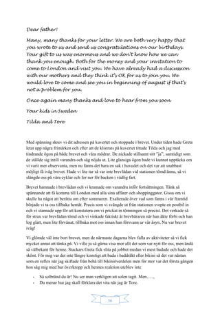 56
Dear father!
Many, many thanks for your letter. We are both very happy that
you wrote to us and send us congratulations on our birthdays.
Your gift to us was enormous and we don’t know how we can
thank you enough. Both for the money and your invitation to
come to London and visit you. We have already had a discussion
with our mothers and they think it’s OK for us to join you. We
would love to come and see you in beginning of august if that’s
not a problem for you.
Once again many thanks and love to hear from you soon
Your kids in Sweden
Tilda and Tore
Med spänning skrev vi dit adressen på kuvertet och stoppade i brevet. Under tiden hade Greta
letat upp några frimärken och efter att de klistrats på kuvertet tittade Tilda och jag med
tindrande ögon på både brevet och våra mödrar. De nickade stillsamt sitt ”ja”, samtidigt som
de ställde sig intill varandra och såg nöjda ut. Lite glansiga ögon hade vi kunnat upptäcka om
vi varit mer observanta, men nu fanns det bara en sak i huvudet och det var att snabbast
möjligt få iväg brevet. Hade vi lite tur så var inte brevlådan vid stationen tömd ännu, så vi
slängde oss på våra cyklar och for ner för backen i vådlig fart.
Brevet hamnade i brevlådan och vi kramade om varandra inför fortsättningen. Tänk så
spännande att få komma till London med alla sina affärer och shoppinggator. Gissa om vi
skulle ha något att berätta om efter sommaren. Exalterade över vad som fanns i vår framtid
började vi ta oss tillbaka hemåt. Precis som vi svängde ut från stationen svepte en postbil in
och vi stannade upp för att konstatera om vi prickat in tömningen så precist. Det verkade så
för strax var brevlådan tömd och vi vinkade faktiskt åt brevbäraren när han åkte förbi och han
log glatt, men lite förvånat, tillbaka mot oss innan han försvann ur vår åsyn. Nu var brevet
iväg!
Vi glömde väl inte bort brevet, men de närmaste dagarna blev fulla av aktiviteter så vi fick
mycket annat att tänka på. Vi ville ju så gärna visa mor allt det som var nytt för oss, men ändå
så välbekant för henne. Stackars Greta fick slita på jobbet medan vi mest badade och hade det
skönt. För mig var det inte längre konstigt att bada i baddräkt eller bikini så det var nästan
som en reflex när jag skiftade från behå till bikiniöverdelen men för mor var det första gången
hon såg mig med bar överkropp och hennes reaktion uteblev inte
- Så solbränd du är! Nu ser man verkligen att solen tagit. Men…..,
- Du menar hur jag skall förklara det vita när jag är Tore.
 